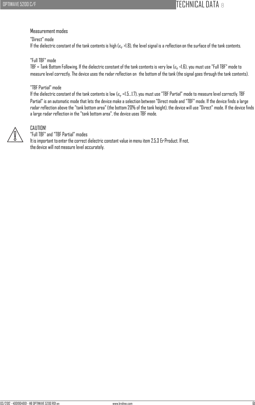 03/2012 - 4001904901 - HB OPTIWAVE 5200 R01 en www.krohne.com 61   OPTIWAVE 5200 C/F   TECHNICAL DATA 8      Measurement modes &quot;Direct&quot; mode If the dielectric constant of the tank contents is high (εr &gt;1.8), the level signal is a reflection on the surface of the tank contents.  &quot;Full TBF&quot; mode TBF = Tank Bottom Following. If the dielectric constant of the tank contents is very low (εr &lt;1.6), you must use &quot;Full TBF&quot; mode to measure level correctly. The device uses the radar reflection on  the bottom of the tank (the signal goes through the tank contents).  &quot;TBF Partial&quot; mode If the dielectric constant of the tank contents is low (εr =1.5...1.7), you must use &quot;TBF Partial&quot; mode to measure level correctly. TBF Partial&quot; is an automatic mode that lets the device make a selection between &quot;Direct mode and &quot;TBF&quot; mode. If the device finds a large radar reflection above the &quot;tank bottom area&quot; (the bottom 20% of the tank height), the device will use &quot;Direct&quot; mode. If the device finds a large radar reflection in the &quot;tank bottom area&quot;, the device uses TBF mode.  CAUTION! &quot;Full TBF&quot; and &quot;TBF Partial&quot; modes It is important to enter the correct dielectric constant value in menu item 2.5.3 Er Product. If not, the device will not measure level accurately. 