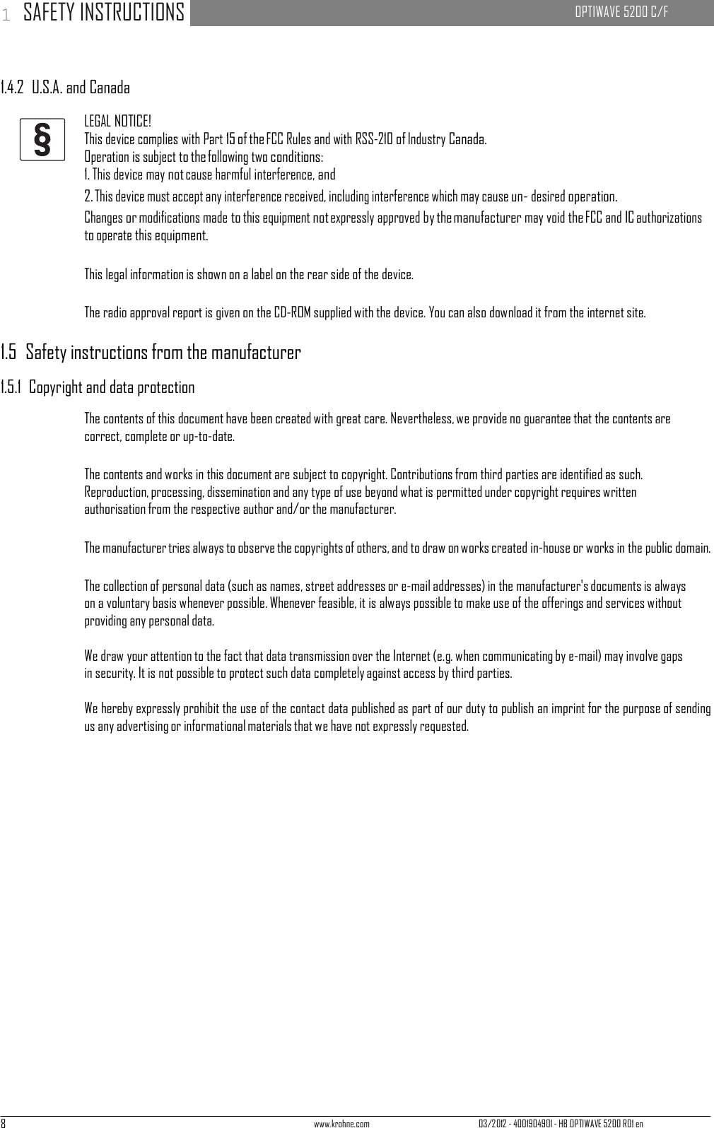8 www.krohne.com 03/2012 - 4001904901 - HB OPTIWAVE 5200 R01 en 1 SAFETY INSTRUCTIONS   OPTIWAVE 5200 C/F        1.4.2  U.S.A. and Canada  LEGAL NOTICE! This device complies with Part 15 of the FCC Rules and with RSS-210 of Industry Canada. Operation is subject to the following two conditions: 1. This device may not cause harmful interference, and 2. This device must accept any interference received, including interference which may cause un- desired operation. Changes or modifications made to this equipment not expressly approved by the manufacturer may void the FCC and IC authorizations to operate this equipment.  This legal information is shown on a label on the rear side of the device.  The radio approval report is given on the CD-ROM supplied with the device. You can also download it from the internet site.  1.5  Safety instructions from the manufacturer  1.5.1  Copyright and data protection  The contents of this document have been created with great care. Nevertheless, we provide no guarantee that the contents are correct, complete or up-to-date.  The contents and works in this document are subject to copyright. Contributions from third parties are identified as such. Reproduction, processing, dissemination and any type of use beyond what is permitted under copyright requires written authorisation from the respective author and/or the manufacturer.  The manufacturer tries always to observe the copyrights of others, and to draw on works created in-house or works in the public domain.  The collection of personal data (such as names, street addresses or e-mail addresses) in the manufacturer&apos;s documents is always on a voluntary basis whenever possible. Whenever feasible, it is always possible to make use of the offerings and services without providing any personal data.  We draw your attention to the fact that data transmission over the Internet (e.g. when communicating by e-mail) may involve gaps in security. It is not possible to protect such data completely against access by third parties.  We hereby expressly prohibit the use of the contact data published as part of our duty to publish an imprint for the purpose of sending us any advertising or informational materials that we have not expressly requested. 