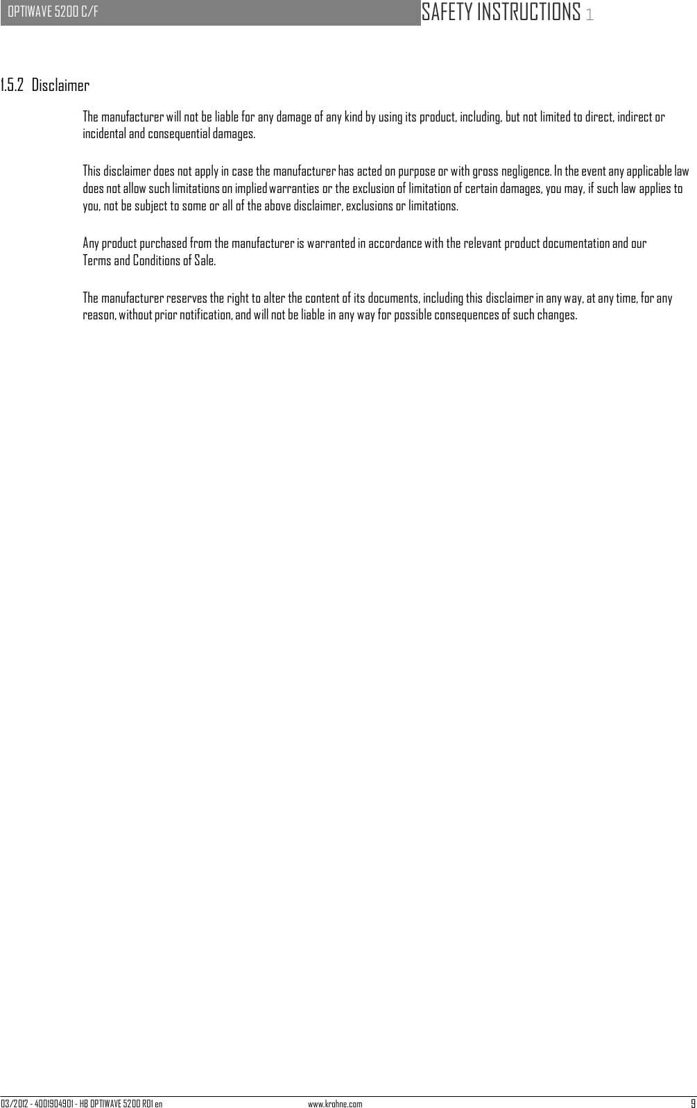 03/2012 - 4001904901 - HB OPTIWAVE 5200 R01 en www.krohne.com 9   OPTIWAVE 5200 C/F   SAFETY INSTRUCTIONS 1      1.5.2  Disclaimer  The manufacturer will not be liable for any damage of any kind by using its product, including, but not limited to direct, indirect or incidental and consequential damages.  This disclaimer does not apply in case the manufacturer has acted on purpose or with gross negligence. In the event any applicable law does not allow such limitations on implied warranties or the exclusion of limitation of certain damages, you may, if such law applies to you, not be subject to some or all of the above disclaimer, exclusions or limitations.  Any product purchased from the manufacturer is warranted in accordance with the relevant product documentation and our Terms and Conditions of Sale.  The manufacturer reserves the right to alter the content of its documents, including this disclaimer in any way, at any time, for any reason, without prior notification, and will not be liable in any way for possible consequences of such changes. 