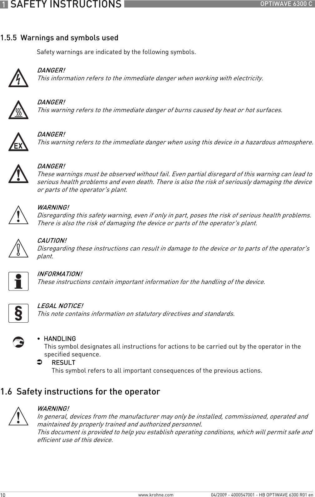 1 SAFETY INSTRUCTIONS 10 OPTIWAVE 6300 Cwww.krohne.com 04/2009 - 4000547001 - HB OPTIWAVE 6300 R01 en1.5.5  Warnings and symbols usedSafety warnings are indicated by the following symbols.•  HANDLINGThis symbol designates all instructions for actions to be carried out by the operator in the specified sequence.iRESULTThis symbol refers to all important consequences of the previous actions.1.6  Safety instructions for the operatorDANGER!This information refers to the immediate danger when working with electricity.DANGER!This warning refers to the immediate danger of burns caused by heat or hot surfaces.DANGER!This warning refers to the immediate danger when using this device in a hazardous atmosphere.DANGER!These warnings must be observed without fail. Even partial disregard of this warning can lead to serious health problems and even death. There is also the risk of seriously damaging the device or parts of the operator&apos;s plant.WARNING!Disregarding this safety warning, even if only in part, poses the risk of serious health problems. There is also the risk of damaging the device or parts of the operator&apos;s plant.CAUTION!Disregarding these instructions can result in damage to the device or to parts of the operator&apos;s plant.INFORMATION!These instructions contain important information for the handling of the device.LEGAL NOTICE!This note contains information on statutory directives and standards.WARNING!In general, devices from the manufacturer may only be installed, commissioned, operated and maintained by properly trained and authorized personnel. This document is provided to help you establish operating conditions, which will permit safe and efficient use of this device.