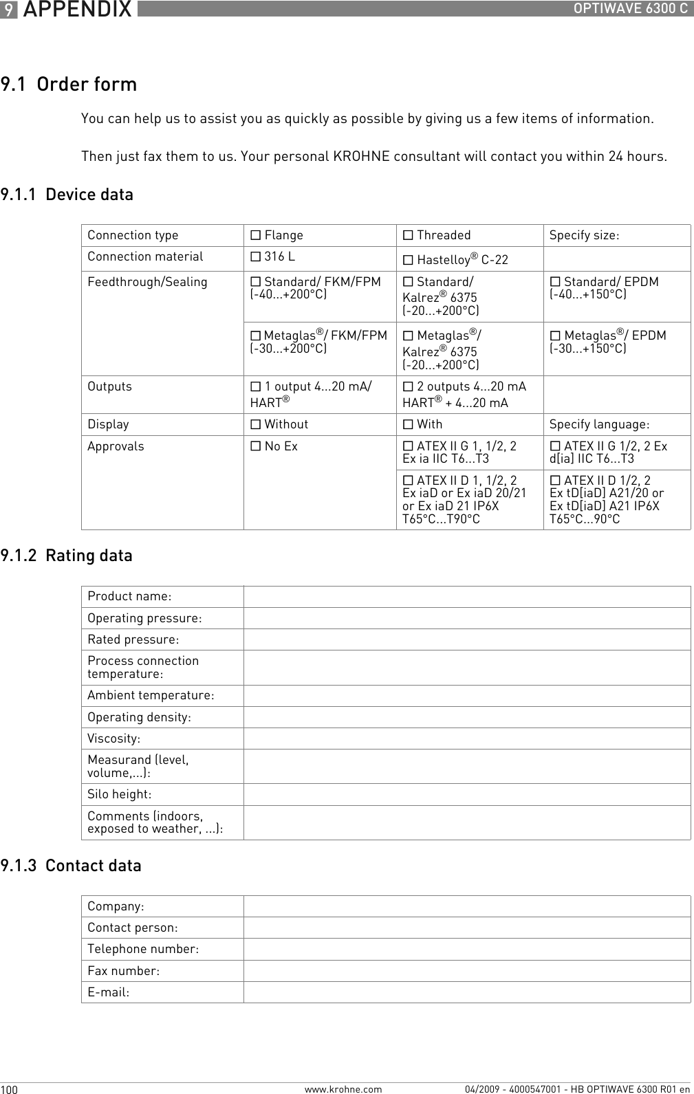 9 APPENDIX 100 OPTIWAVE 6300 Cwww.krohne.com 04/2009 - 4000547001 - HB OPTIWAVE 6300 R01 en9.1  Order formYou can help us to assist you as quickly as possible by giving us a few items of information.Then just fax them to us. Your personal KROHNE consultant will contact you within 24 hours.9.1.1  Device data9.1.2  Rating data9.1.3  Contact dataConnection type  Flange  Threaded Specify size:Connection material  316 L  Hastelloy® C-22Feedthrough/Sealing  Standard/ FKM/FPM (-40...+200°C) Standard/ Kalrez®6375 (-20...+200°C) Standard/ EPDM (-40...+150°C) Metaglas®/ FKM/FPM (-30...+200°C) Metaglas®/ Kalrez®6375 (-20...+200°C) Metaglas®/ EPDM (-30...+150°C)Outputs  1 output 4...20 mA/HART® 2 outputs 4...20 mA HART® + 4...20 mADisplay  Without   With Specify language:Approvals  No Ex   ATEX II G 1, 1/2, 2 Ex ia IIC T6...T3 ATEX II G 1/2, 2 Ex d[ia] IIC T6...T3 ATEX II D 1, 1/2, 2 Ex iaD or Ex iaD 20/21 or Ex iaD 21 IP6X T65°C...T90°C ATEX II D 1/2, 2 Ex tD[iaD] A21/20 or Ex tD[iaD] A21 IP6X T65°C...90°CProduct name:Operating pressure:Rated pressure:Process connection temperature:Ambient temperature:Operating density:Viscosity:Measurand (level, volume,...):Silo height:Comments (indoors, exposed to weather, ...):Company: Contact person:Telephone number:Fax number:E-mail: