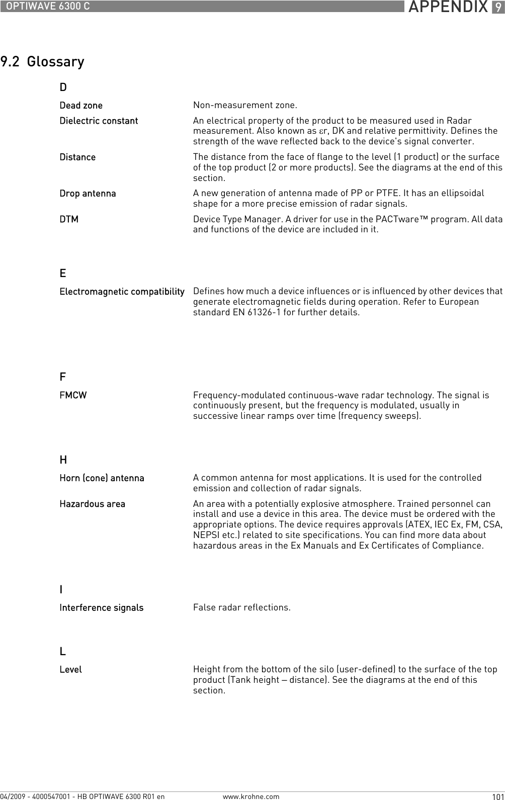  APPENDIX 9101OPTIWAVE 6300 Cwww.krohne.com04/2009 - 4000547001 - HB OPTIWAVE 6300 R01 en9.2  GlossaryDEFHILDead zone Non-measurement zone.Dielectric constant An electrical property of the product to be measured used in Radar measurement. Also known as εr, DK and relative permittivity. Defines the strength of the wave reflected back to the device&apos;s signal converter.Distance The distance from the face of flange to the level (1 product) or the surface of the top product (2 or more products). See the diagrams at the end of this section.Drop antenna A new generation of antenna made of PP or PTFE. It has an ellipsoidal shape for a more precise emission of radar signals.DTM Device Type Manager. A driver for use in the PACTware™ program. All data and functions of the device are included in it.Electromagnetic compatibility Defines how much a device influences or is influenced by other devices that generate electromagnetic fields during operation. Refer to European standard EN 61326-1 for further details.FMCW Frequency-modulated continuous-wave radar technology. The signal is continuously present, but the frequency is modulated, usually in successive linear ramps over time (frequency sweeps).Horn (cone) antenna A common antenna for most applications. It is used for the controlled emission and collection of radar signals.Hazardous area An area with a potentially explosive atmosphere. Trained personnel can install and use a device in this area. The device must be ordered with the appropriate options. The device requires approvals (ATEX, IEC Ex, FM, CSA, NEPSI etc.) related to site specifications. You can find more data about hazardous areas in the Ex Manuals and Ex Certificates of Compliance.Interference signals False radar reflections.Level Height from the bottom of the silo (user-defined) to the surface of the top product (Tank height – distance). See the diagrams at the end of this section.