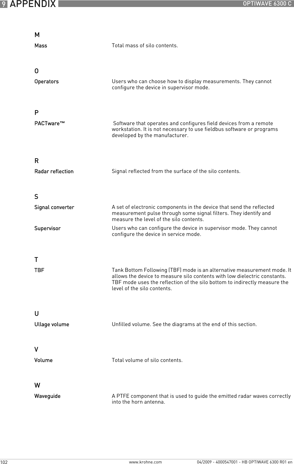 9 APPENDIX 102 OPTIWAVE 6300 Cwww.krohne.com 04/2009 - 4000547001 - HB OPTIWAVE 6300 R01 enMOPRSTUVWMass Total mass of silo contents.Operators Users who can choose how to display measurements. They cannot configure the device in supervisor mode.PACTware™ Software that operates and configures field devices from a remote workstation. It is not necessary to use fieldbus software or programs developed by the manufacturer.Radar reflection Signal reflected from the surface of the silo contents.Signal converter A set of electronic components in the device that send the reflected measurement pulse through some signal filters. They identify and measure the level of the silo contents.Supervisor Users who can configure the device in supervisor mode. They cannot configure the device in service mode.TBF Tank Bottom Following (TBF) mode is an alternative measurement mode. It allows the device to measure silo contents with low dielectric constants. TBF mode uses the reflection of the silo bottom to indirectly measure the level of the silo contents.Ullage volume Unfilled volume. See the diagrams at the end of this section.Volume Total volume of silo contents.Waveguide A PTFE component that is used to guide the emitted radar waves correctly into the horn antenna.