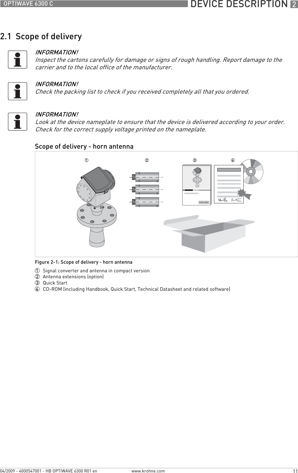  DEVICE DESCRIPTION 211OPTIWAVE 6300 Cwww.krohne.com04/2009 - 4000547001 - HB OPTIWAVE 6300 R01 en2.1  Scope of deliveryINFORMATION!Inspect the cartons carefully for damage or signs of rough handling. Report damage to the carrier and to the local office of the manufacturer.INFORMATION!Check the packing list to check if you received completely all that you ordered.INFORMATION!Look at the device nameplate to ensure that the device is delivered according to your order. Check for the correct supply voltage printed on the nameplate.Scope of delivery - horn antennaFigure 2-1: Scope of delivery - horn antenna1  Signal converter and antenna in compact version2  Antenna extensions (option)3  Quick Start4  CD-ROM (including Handbook, Quick Start, Technical Datasheet and related software)