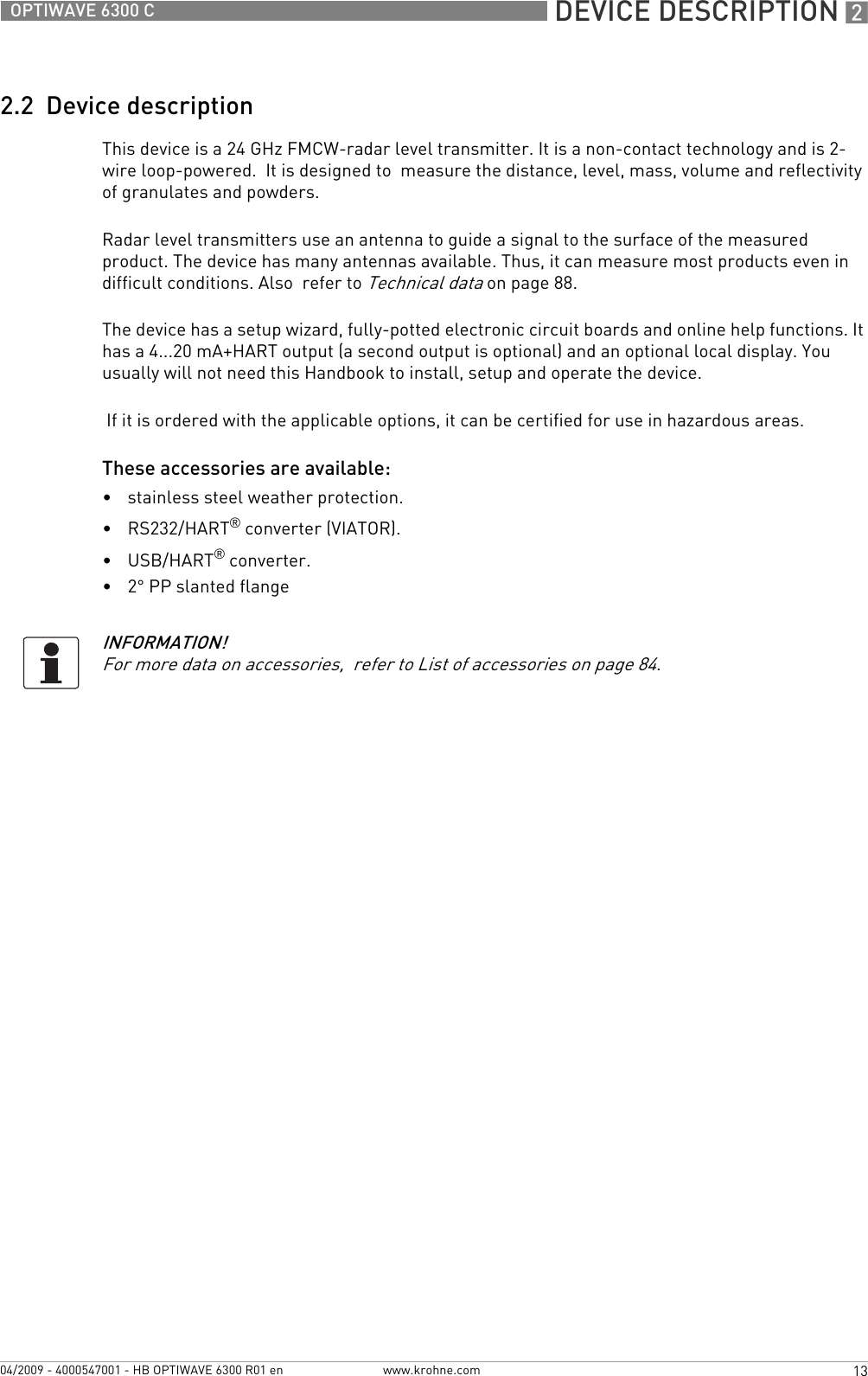  DEVICE DESCRIPTION 213OPTIWAVE 6300 Cwww.krohne.com04/2009 - 4000547001 - HB OPTIWAVE 6300 R01 en2.2  Device descriptionThis device is a 24 GHz FMCW-radar level transmitter. It is a non-contact technology and is 2-wire loop-powered.  It is designed to  measure the distance, level, mass, volume and reflectivity of granulates and powders.Radar level transmitters use an antenna to guide a signal to the surface of the measured product. The device has many antennas available. Thus, it can measure most products even in difficult conditions. Also  refer to Technical data on page 88.The device has a setup wizard, fully-potted electronic circuit boards and online help functions. It has a 4...20 mA+HART output (a second output is optional) and an optional local display. You usually will not need this Handbook to install, setup and operate the device. If it is ordered with the applicable options, it can be certified for use in hazardous areas.These accessories are available:•stainless steel weather protection.•RS232/HART® converter (VIATOR).•USB/HART® converter.•2° PP slanted flangeINFORMATION!For more data on accessories,  refer to List of accessories on page 84.