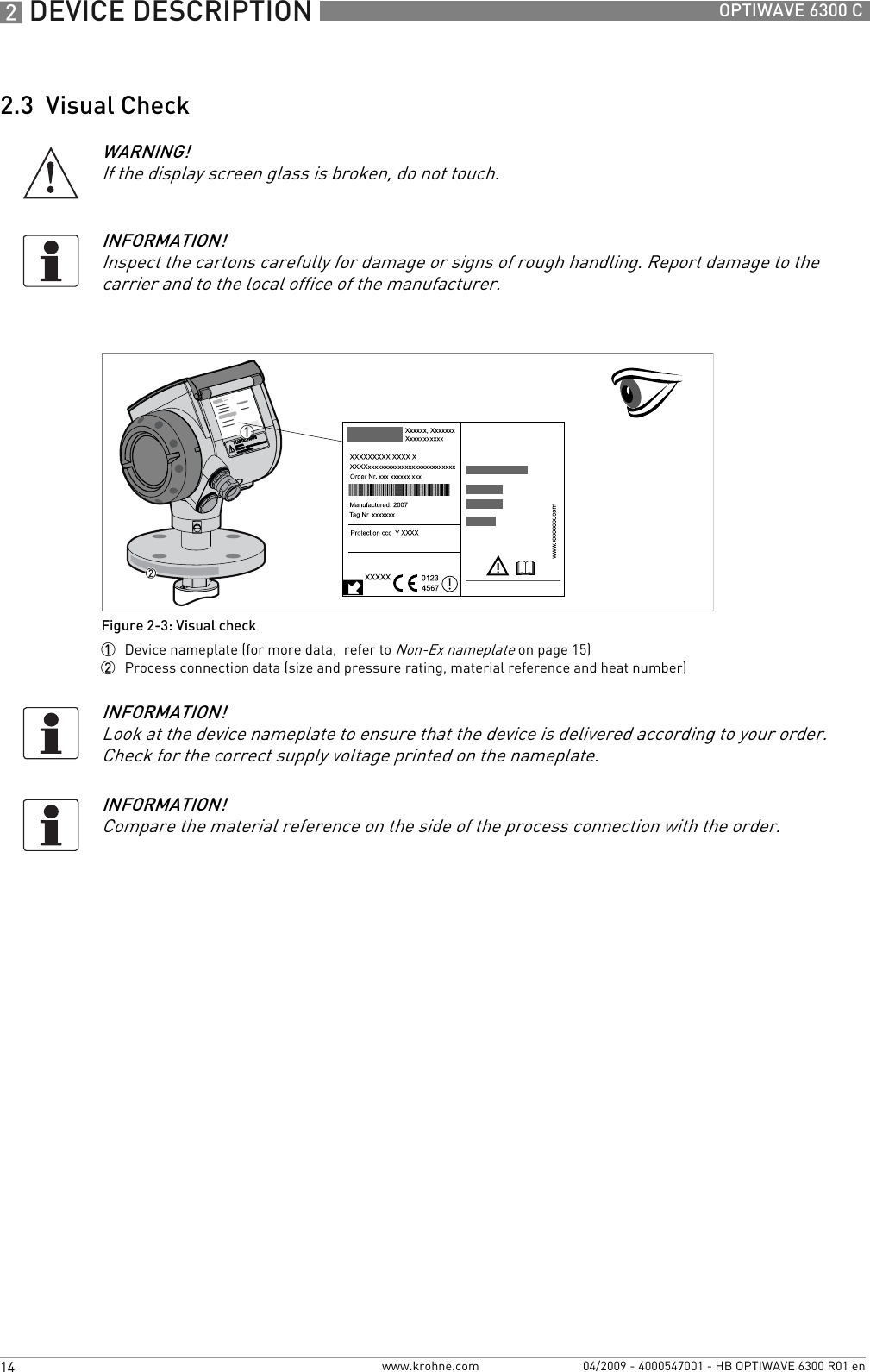 2 DEVICE DESCRIPTION 14 OPTIWAVE 6300 Cwww.krohne.com 04/2009 - 4000547001 - HB OPTIWAVE 6300 R01 en2.3  Visual CheckWARNING!If the display screen glass is broken, do not touch.INFORMATION!Inspect the cartons carefully for damage or signs of rough handling. Report damage to the carrier and to the local office of the manufacturer.Figure 2-3: Visual check1  Device nameplate (for more data,  refer to Non-Ex nameplate on page 15)2  Process connection data (size and pressure rating, material reference and heat number)1INFORMATION!Look at the device nameplate to ensure that the device is delivered according to your order. Check for the correct supply voltage printed on the nameplate.INFORMATION!Compare the material reference on the side of the process connection with the order.