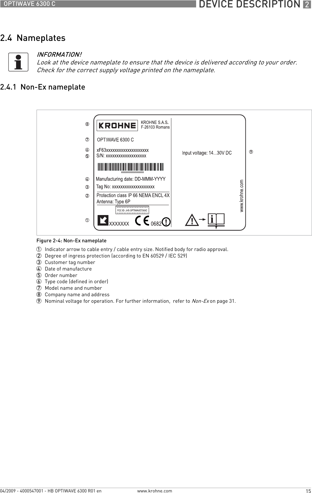  DEVICE DESCRIPTION 215OPTIWAVE 6300 Cwww.krohne.com04/2009 - 4000547001 - HB OPTIWAVE 6300 R01 en2.4  Nameplates2.4.1  Non-Ex nameplateINFORMATION!Look at the device nameplate to ensure that the device is delivered according to your order. Check for the correct supply voltage printed on the nameplate.Figure 2-4: Non-Ex nameplate1  Indicator arrow to cable entry / cable entry size. Notified body for radio approval.2  Degree of ingress protection (according to EN 60529 / IEC 529)3  Customer tag number4  Date of manufacture5  Order number6  Type code (defined in order)7  Model name and number8  Company name and address9  Nominal voltage for operation. For further information,  refer to Non-Ex on page 31.