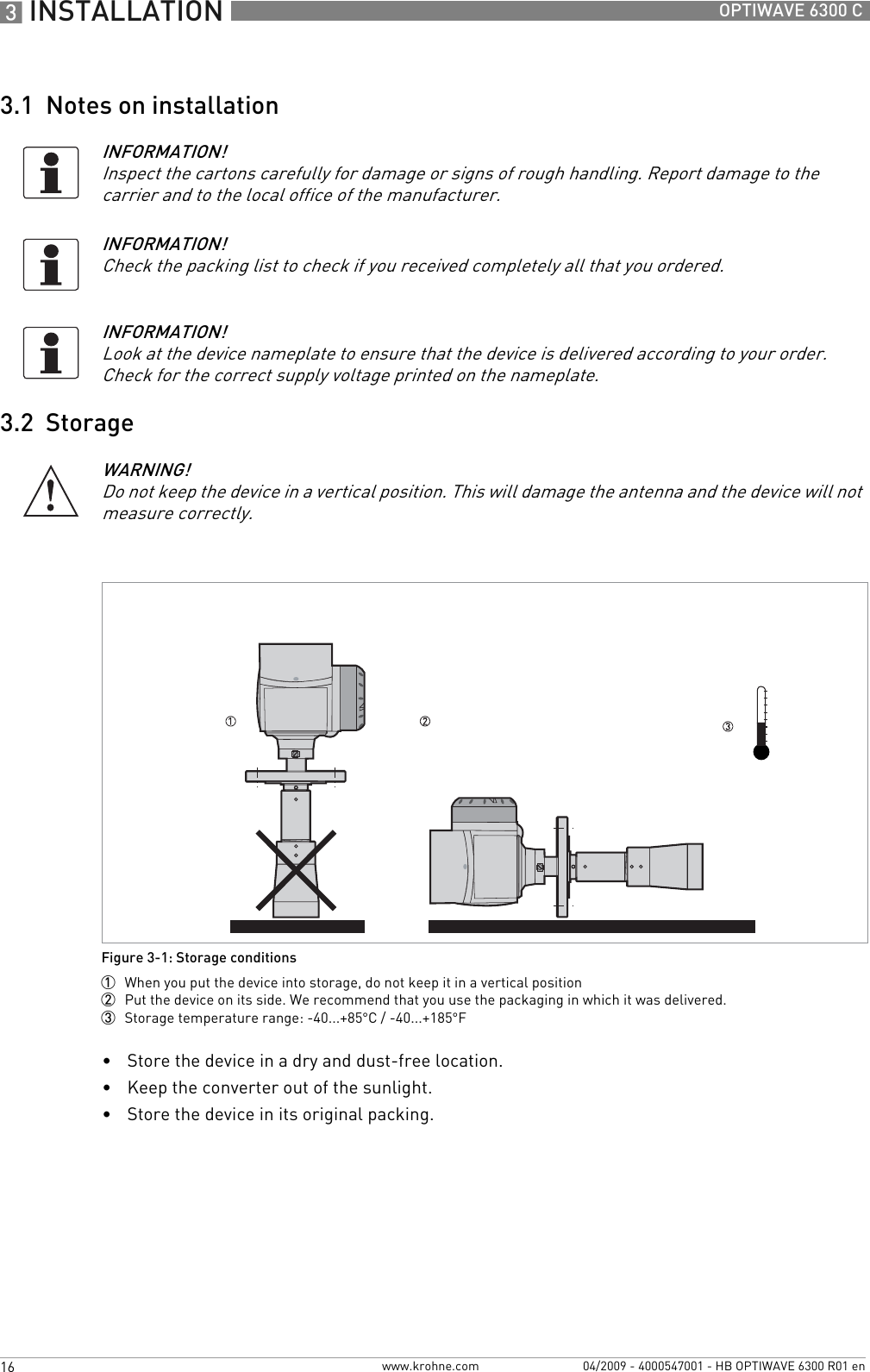 3 INSTALLATION 16 OPTIWAVE 6300 Cwww.krohne.com 04/2009 - 4000547001 - HB OPTIWAVE 6300 R01 en3.1  Notes on installation3.2  Storage•Store the device in a dry and dust-free location.•Keep the converter out of the sunlight.•Store the device in its original packing.INFORMATION!Inspect the cartons carefully for damage or signs of rough handling. Report damage to the carrier and to the local office of the manufacturer.INFORMATION!Check the packing list to check if you received completely all that you ordered.INFORMATION!Look at the device nameplate to ensure that the device is delivered according to your order. Check for the correct supply voltage printed on the nameplate.WARNING!Do not keep the device in a vertical position. This will damage the antenna and the device will not measure correctly.Figure 3-1: Storage conditions1  When you put the device into storage, do not keep it in a vertical position2  Put the device on its side. We recommend that you use the packaging in which it was delivered.3  Storage temperature range: -40...+85°C / -40...+185°F