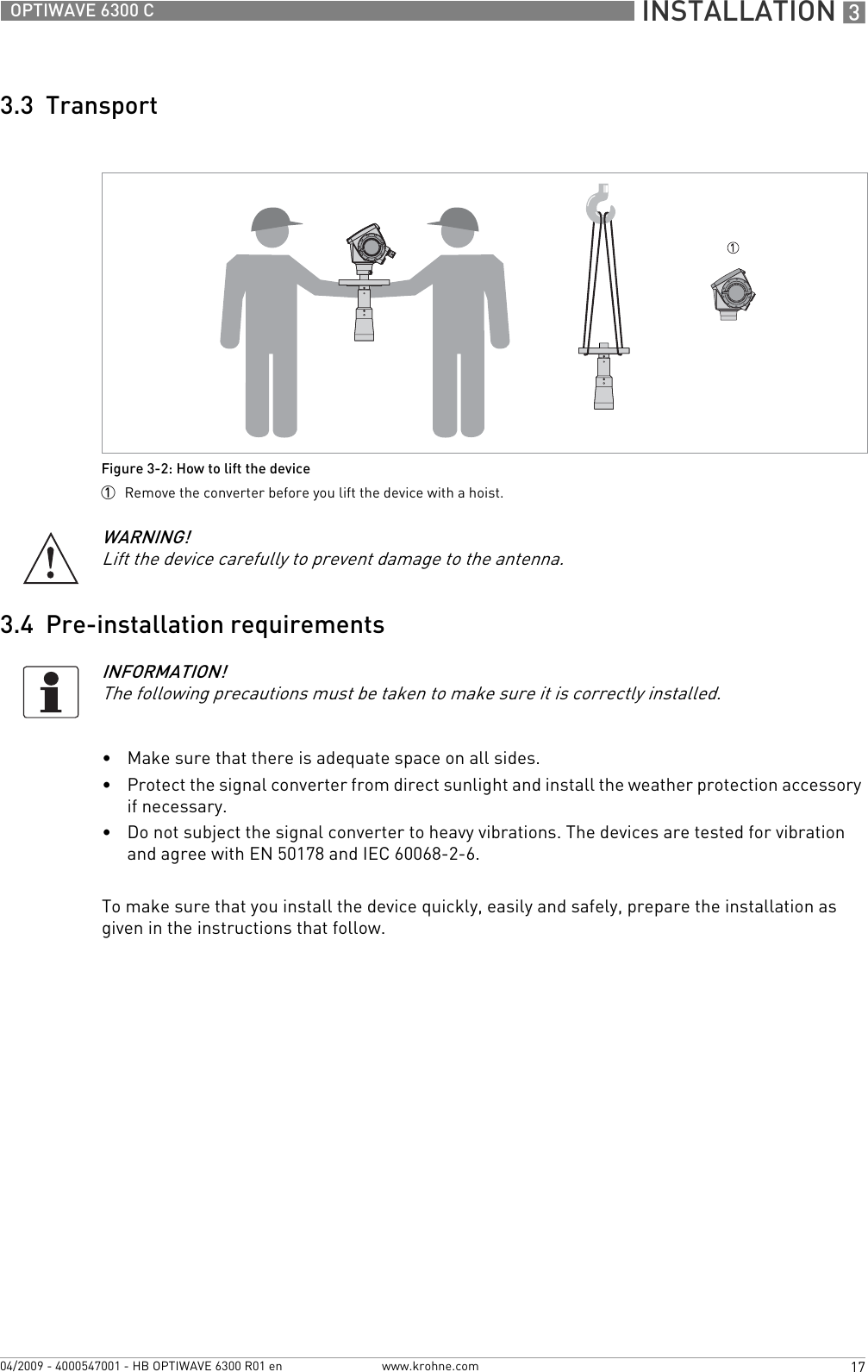  INSTALLATION 317OPTIWAVE 6300 Cwww.krohne.com04/2009 - 4000547001 - HB OPTIWAVE 6300 R01 en3.3  Transport3.4  Pre-installation requirements•Make sure that there is adequate space on all sides.•Protect the signal converter from direct sunlight and install the weather protection accessory if necessary.•Do not subject the signal converter to heavy vibrations. The devices are tested for vibration and agree with EN 50178 and IEC 60068-2-6.To make sure that you install the device quickly, easily and safely, prepare the installation as given in the instructions that follow.Figure 3-2: How to lift the device1  Remove the converter before you lift the device with a hoist.WARNING!Lift the device carefully to prevent damage to the antenna.INFORMATION!The following precautions must be taken to make sure it is correctly installed.