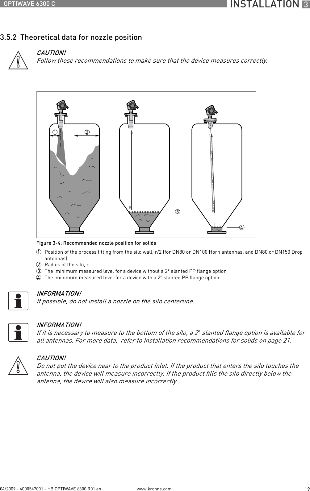  INSTALLATION 319OPTIWAVE 6300 Cwww.krohne.com04/2009 - 4000547001 - HB OPTIWAVE 6300 R01 en3.5.2  Theoretical data for nozzle positionCAUTION!Follow these recommendations to make sure that the device measures correctly.Figure 3-4: Recommended nozzle position for solids1  Position of the process fitting from the silo wall, r/2 (for DN80 or DN100 Horn antennas, and DN80 or DN150 Drop antennas)2  Radius of the silo, r3  The  minimum measured level for a device without a 2° slanted PP flange option4  The  minimum measured level for a device with a 2° slanted PP flange optionINFORMATION!If possible, do not install a nozzle on the silo centerline.INFORMATION!If it is necessary to measure to the bottom of the silo, a 2° slanted flange option is available for all antennas. For more data,  refer to Installation recommendations for solids on page 21.CAUTION!Do not put the device near to the product inlet. If the product that enters the silo touches the antenna, the device will measure incorrectly. If the product fills the silo directly below the antenna, the device will also measure incorrectly.