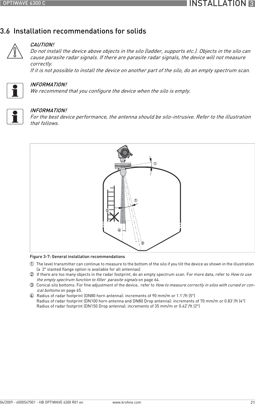  INSTALLATION 321OPTIWAVE 6300 Cwww.krohne.com04/2009 - 4000547001 - HB OPTIWAVE 6300 R01 en3.6  Installation recommendations for solidsCAUTION!Do not install the device above objects in the silo (ladder, supports etc.). Objects in the silo can cause parasite radar signals. If there are parasite radar signals, the device will not measure correctly.If it is not possible to install the device on another part of the silo, do an empty spectrum scan.INFORMATION!We recommend that you configure the device when the silo is empty.INFORMATION!For the best device performance, the antenna should be silo-intrusive. Refer to the illustration that follows.Figure 3-7: General installation recommendations1  The level transmitter can continue to measure to the bottom of the silo if you tilt the device as shown in the illustration (a  2° slanted flange option is available for all antennas)2  If there are too many objects in the radar footprint, do an empty spectrum scan. For more data, refer to How to use the empty spectrum function to filter  parasite signals on page 64.3  Conical silo bottoms. For fine adjustment of the device,  refer to How to measure correctly in silos with curved or con-ical bottoms on page 65.4  Radius of radar footprint (DN80 horn antenna): increments of 90 mm/m or 1.1¨/ft (5°)Radius of radar footprint (DN100 horn antenna and DN80 Drop antenna): increments of 70 mm/m or 0.83¨/ft (4°)Radius of radar footprint (DN150 Drop antenna): increments of 35 mm/m or 0.42¨/ft (2°)