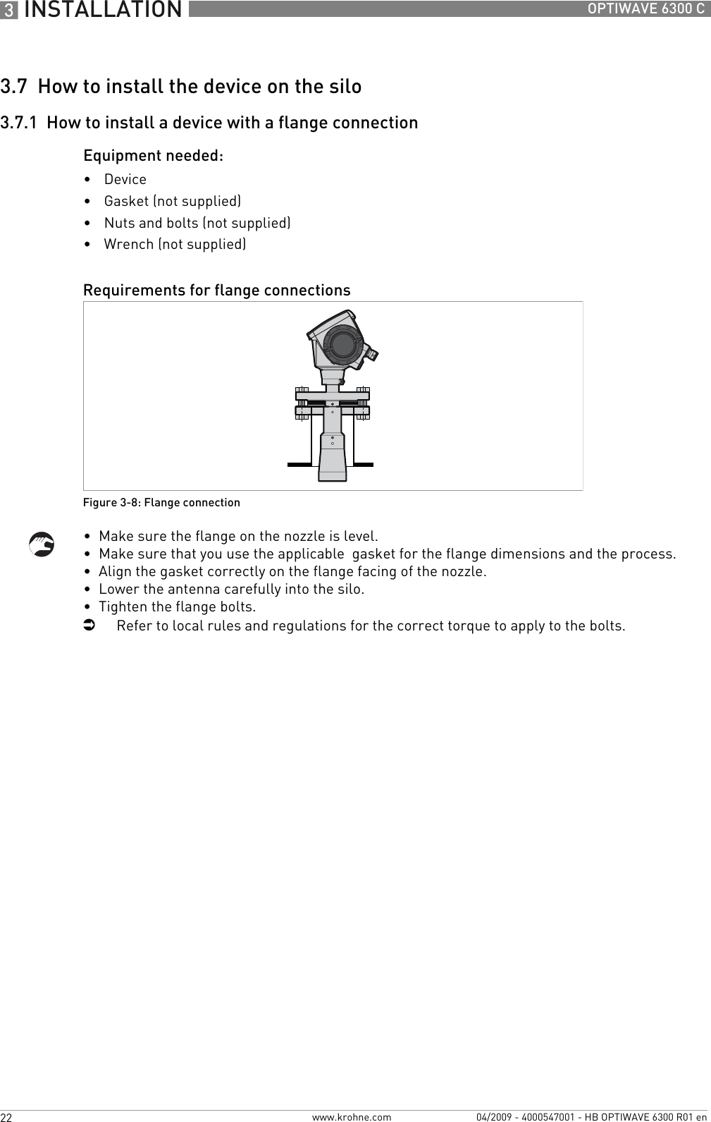 3 INSTALLATION 22 OPTIWAVE 6300 Cwww.krohne.com 04/2009 - 4000547001 - HB OPTIWAVE 6300 R01 en3.7  How to install the device on the silo3.7.1  How to install a device with a flange connectionEquipment needed:•Device•Gasket (not supplied)•Nuts and bolts (not supplied)•Wrench (not supplied)•  Make sure the flange on the nozzle is level.•  Make sure that you use the applicable  gasket for the flange dimensions and the process.•  Align the gasket correctly on the flange facing of the nozzle.•  Lower the antenna carefully into the silo.•  Tighten the flange bolts.iRefer to local rules and regulations for the correct torque to apply to the bolts.Requirements for flange connectionsFigure 3-8: Flange connection