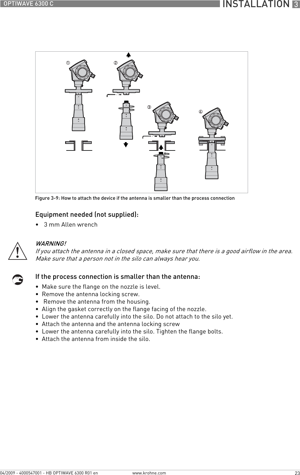  INSTALLATION 323OPTIWAVE 6300 Cwww.krohne.com04/2009 - 4000547001 - HB OPTIWAVE 6300 R01 enEquipment needed (not supplied):•3 mm Allen wrenchIf the process connection is smaller than the antenna:•  Make sure the flange on the nozzle is level.•  Remove the antenna locking screw.•   Remove the antenna from the housing.•  Align the gasket correctly on the flange facing of the nozzle.•  Lower the antenna carefully into the silo. Do not attach to the silo yet.•  Attach the antenna and the antenna locking screw•  Lower the antenna carefully into the silo. Tighten the flange bolts.•  Attach the antenna from inside the silo.Figure 3-9: How to attach the device if the antenna is smaller than the process connectionWARNING!If you attach the antenna in a closed space, make sure that there is a good airflow in the area. Make sure that a person not in the silo can always hear you.