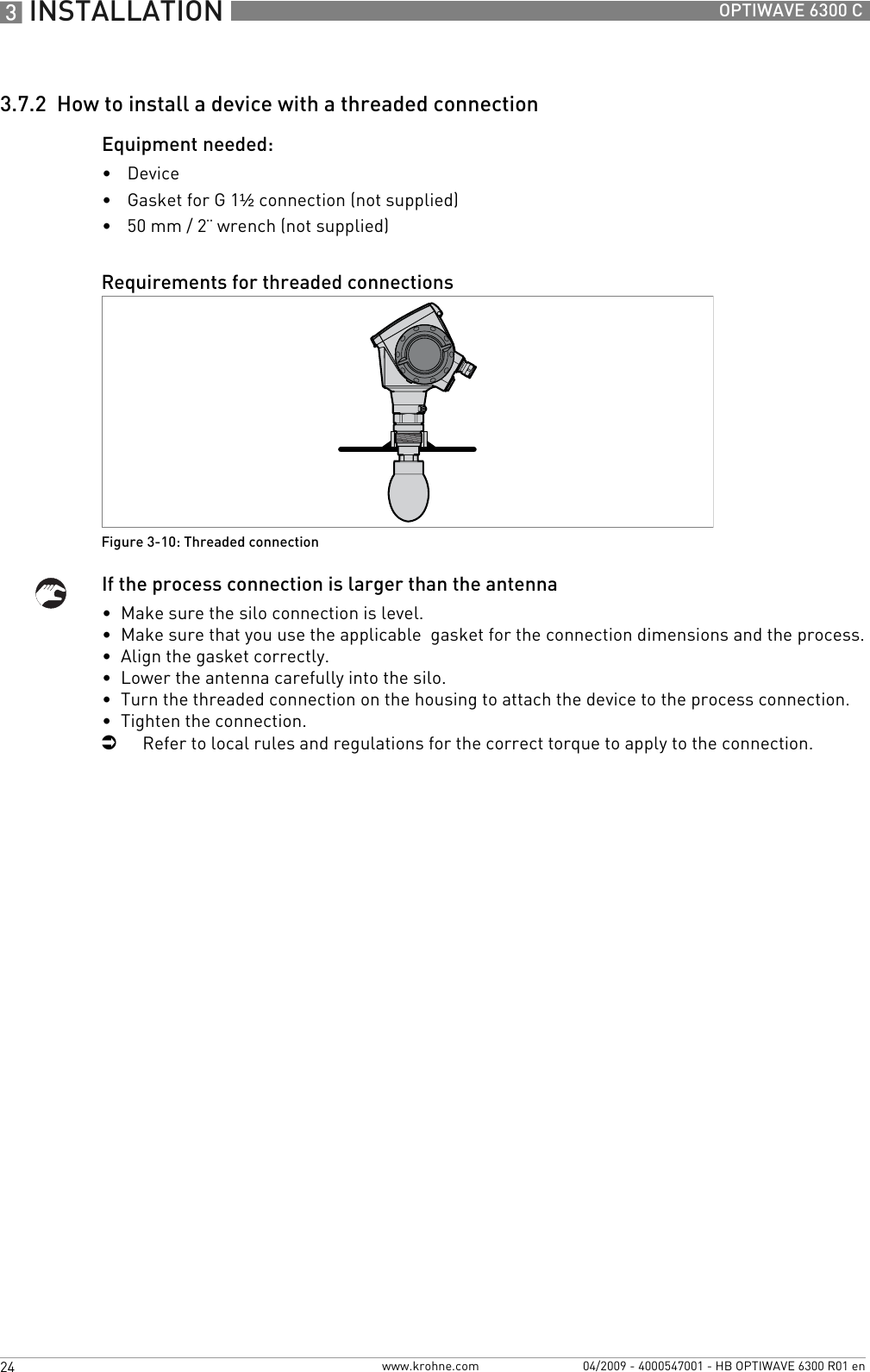 3 INSTALLATION 24 OPTIWAVE 6300 Cwww.krohne.com 04/2009 - 4000547001 - HB OPTIWAVE 6300 R01 en3.7.2  How to install a device with a threaded connectionEquipment needed:•Device•Gasket for G 1½ connection (not supplied)•50 mm / 2¨ wrench (not supplied)If the process connection is larger than the antenna•  Make sure the silo connection is level.•  Make sure that you use the applicable  gasket for the connection dimensions and the process.•  Align the gasket correctly.•  Lower the antenna carefully into the silo.•  Turn the threaded connection on the housing to attach the device to the process connection.•  Tighten the connection.iRefer to local rules and regulations for the correct torque to apply to the connection.Requirements for threaded connectionsFigure 3-10: Threaded connection