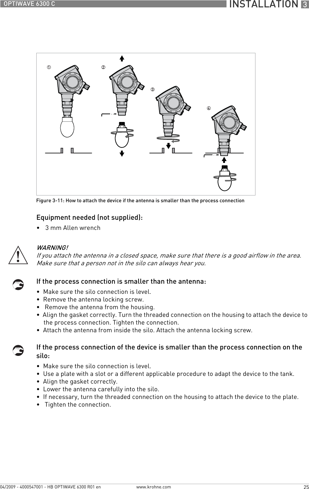  INSTALLATION 325OPTIWAVE 6300 Cwww.krohne.com04/2009 - 4000547001 - HB OPTIWAVE 6300 R01 enEquipment needed (not supplied):•3 mm Allen wrenchIf the process connection is smaller than the antenna:•  Make sure the silo connection is level.•  Remove the antenna locking screw.•   Remove the antenna from the housing.•  Align the gasket correctly. Turn the threaded connection on the housing to attach the device to the process connection. Tighten the connection.•  Attach the antenna from inside the silo. Attach the antenna locking screw.If the process connection of the device is smaller than the process connection on the silo:•  Make sure the silo connection is level.•  Use a plate with a slot or a different applicable procedure to adapt the device to the tank.•  Align the gasket correctly.•  Lower the antenna carefully into the silo.•  If necessary, turn the threaded connection on the housing to attach the device to the plate.•   Tighten the connection.Figure 3-11: How to attach the device if the antenna is smaller than the process connectionWARNING!If you attach the antenna in a closed space, make sure that there is a good airflow in the area. Make sure that a person not in the silo can always hear you.