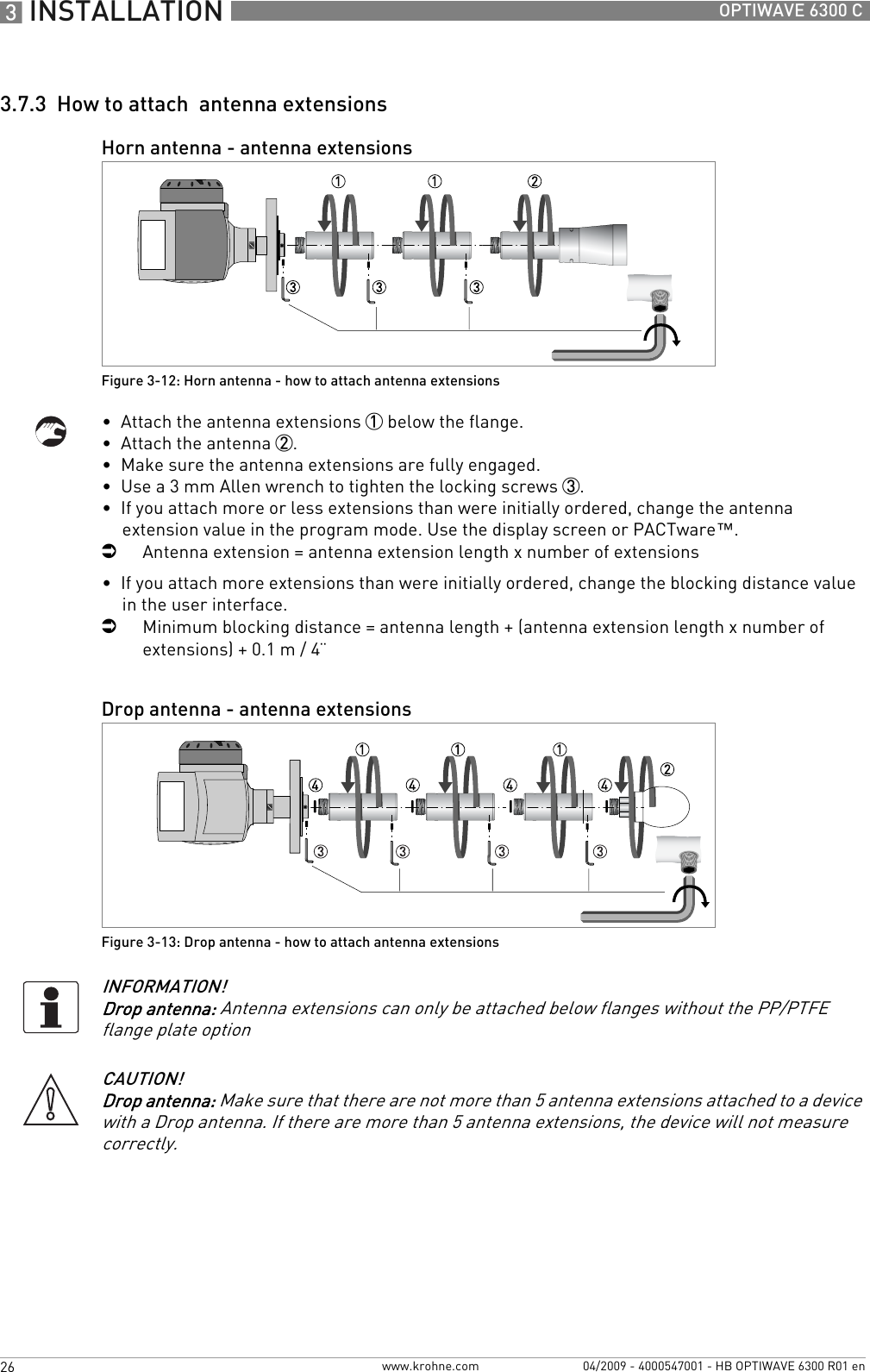3 INSTALLATION 26 OPTIWAVE 6300 Cwww.krohne.com 04/2009 - 4000547001 - HB OPTIWAVE 6300 R01 en3.7.3  How to attach  antenna extensions•  Attach the antenna extensions 1 below the flange.•  Attach the antenna 2.•  Make sure the antenna extensions are fully engaged.•  Use a 3 mm Allen wrench to tighten the locking screws 3.•  If you attach more or less extensions than were initially ordered, change the antenna extension value in the program mode. Use the display screen or PACTware™.iAntenna extension = antenna extension length x number of extensions•  If you attach more extensions than were initially ordered, change the blocking distance value in the user interface.iMinimum blocking distance = antenna length + (antenna extension length x number of extensions) + 0.1 m / 4¨Horn antenna - antenna extensionsFigure 3-12: Horn antenna - how to attach antenna extensionsDrop antenna - antenna extensionsFigure 3-13: Drop antenna - how to attach antenna extensionsINFORMATION!Drop antenna: Antenna extensions can only be attached below flanges without the PP/PTFE flange plate optionCAUTION!Drop antenna: Make sure that there are not more than 5 antenna extensions attached to a device with a Drop antenna. If there are more than 5 antenna extensions, the device will not measure correctly.