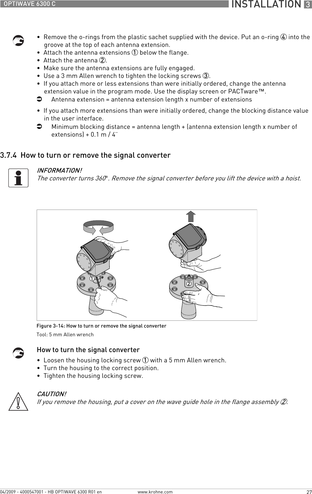  INSTALLATION 327OPTIWAVE 6300 Cwww.krohne.com04/2009 - 4000547001 - HB OPTIWAVE 6300 R01 en•  Remove the o-rings from the plastic sachet supplied with the device. Put an o-ring 4 into the groove at the top of each antenna extension.•  Attach the antenna extensions 1 below the flange.•  Attach the antenna 2.•  Make sure the antenna extensions are fully engaged.•  Use a 3 mm Allen wrench to tighten the locking screws 3.•  If you attach more or less extensions than were initially ordered, change the antenna extension value in the program mode. Use the display screen or PACTware™.iAntenna extension = antenna extension length x number of extensions•  If you attach more extensions than were initially ordered, change the blocking distance value in the user interface.iMinimum blocking distance = antenna length + (antenna extension length x number of extensions) + 0.1 m / 4¨3.7.4  How to turn or remove the signal converterHow to turn the signal converter•  Loosen the housing locking screw 1 with a 5 mm Allen wrench.•  Turn the housing to the correct position.•  Tighten the housing locking screw.INFORMATION!The converter turns 360°. Remove the signal converter before you lift the device with a hoist.Figure 3-14: How to turn or remove the signal converterTool: 5 mm Allen wrenchCAUTION!If you remove the housing, put a cover on the wave guide hole in the flange assembly 2.