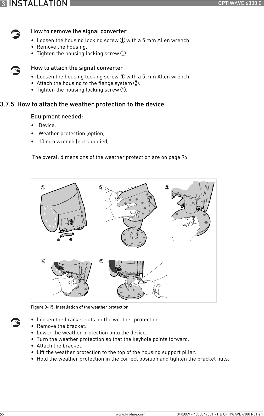3 INSTALLATION 28 OPTIWAVE 6300 Cwww.krohne.com 04/2009 - 4000547001 - HB OPTIWAVE 6300 R01 enHow to remove the signal converter•  Loosen the housing locking screw 1 with a 5 mm Allen wrench.•  Remove the housing.•  Tighten the housing locking screw 1.How to attach the signal converter•  Loosen the housing locking screw 1 with a 5 mm Allen wrench.•  Attach the housing to the flange system 2.•  Tighten the housing locking screw 1.3.7.5  How to attach the weather protection to the deviceEquipment needed:•Device.•Weather protection (option).•10 mm wrench (not supplied). The overall dimensions of the weather protection are on page 94.•  Loosen the bracket nuts on the weather protection.•  Remove the bracket.•  Lower the weather protection onto the device.•  Turn the weather protection so that the keyhole points forward.•  Attach the bracket.•  Lift the weather protection to the top of the housing support pillar.•  Hold the weather protection in the correct position and tighten the bracket nuts.Figure 3-15: Installation of the weather protection