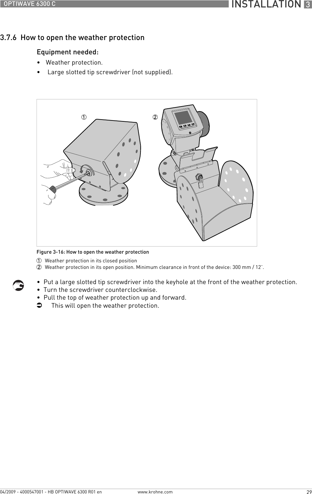  INSTALLATION 329OPTIWAVE 6300 Cwww.krohne.com04/2009 - 4000547001 - HB OPTIWAVE 6300 R01 en3.7.6  How to open the weather protectionEquipment needed:•Weather protection.• Large slotted tip screwdriver (not supplied).•  Put a large slotted tip screwdriver into the keyhole at the front of the weather protection.•  Turn the screwdriver counterclockwise.•  Pull the top of weather protection up and forward.iThis will open the weather protection.Figure 3-16: How to open the weather protection1  Weather protection in its closed position2  Weather protection in its open position. Minimum clearance in front of the device: 300 mm / 12¨.