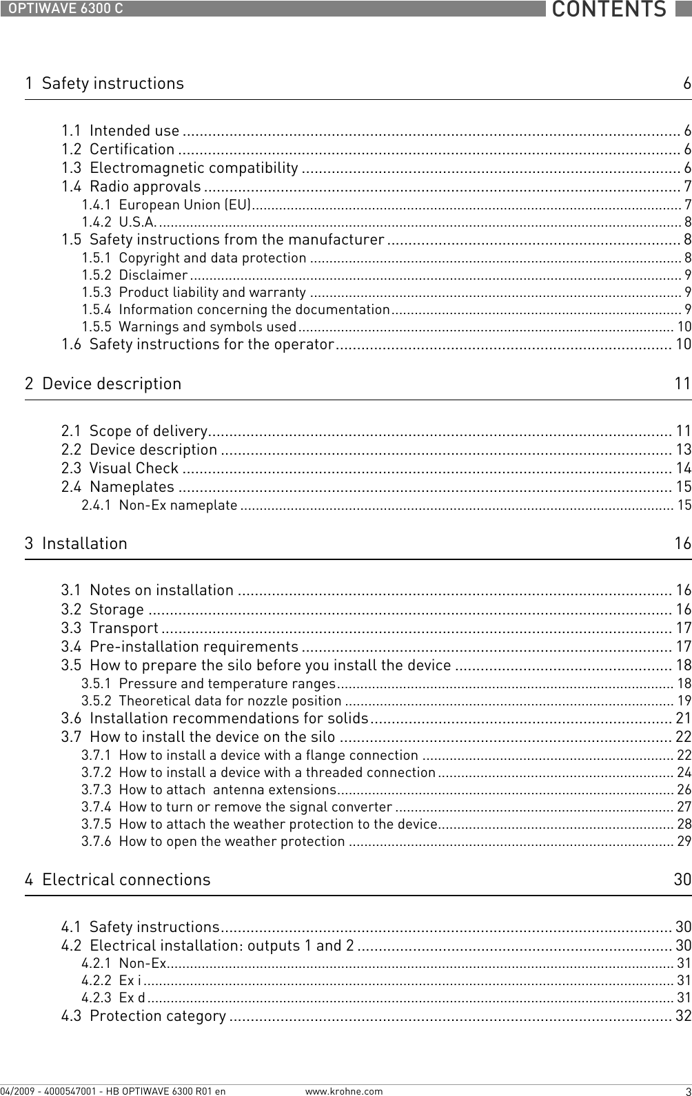  CONTENTS  3www.krohne.com04/2009 - 4000547001 - HB OPTIWAVE 6300 R01 enOPTIWAVE 6300 C1  Safety instructions 61.1  Intended use ..................................................................................................................... 61.2  Certification ...................................................................................................................... 61.3  Electromagnetic compatibility ......................................................................................... 61.4  Radio approvals ................................................................................................................ 71.4.1  European Union (EU)............................................................................................................... 71.4.2  U.S.A........................................................................................................................................ 81.5  Safety instructions from the manufacturer ..................................................................... 81.5.1  Copyright and data protection ................................................................................................ 81.5.2  Disclaimer ............................................................................................................................... 91.5.3  Product liability and warranty ................................................................................................ 91.5.4  Information concerning the documentation........................................................................... 91.5.5  Warnings and symbols used................................................................................................. 101.6  Safety instructions for the operator............................................................................... 102  Device description 112.1  Scope of delivery............................................................................................................. 112.2  Device description .......................................................................................................... 132.3  Visual Check ................................................................................................................... 142.4  Nameplates .................................................................................................................... 152.4.1  Non-Ex nameplate ................................................................................................................ 153  Installation 163.1  Notes on installation ......................................................................................................163.2  Storage ........................................................................................................................... 163.3  Transport ........................................................................................................................ 173.4  Pre-installation requirements ....................................................................................... 173.5  How to prepare the silo before you install the device ................................................... 183.5.1  Pressure and temperature ranges....................................................................................... 183.5.2  Theoretical data for nozzle position .....................................................................................193.6  Installation recommendations for solids....................................................................... 213.7  How to install the device on the silo .............................................................................. 223.7.1  How to install a device with a flange connection ................................................................. 223.7.2  How to install a device with a threaded connection............................................................. 243.7.3  How to attach  antenna extensions....................................................................................... 263.7.4  How to turn or remove the signal converter ........................................................................ 273.7.5  How to attach the weather protection to the device............................................................. 283.7.6  How to open the weather protection .................................................................................... 294  Electrical connections 304.1  Safety instructions.......................................................................................................... 304.2  Electrical installation: outputs 1 and 2 .......................................................................... 304.2.1  Non-Ex................................................................................................................................... 314.2.2  Ex i ......................................................................................................................................... 314.2.3  Ex d........................................................................................................................................ 314.3  Protection category ........................................................................................................32