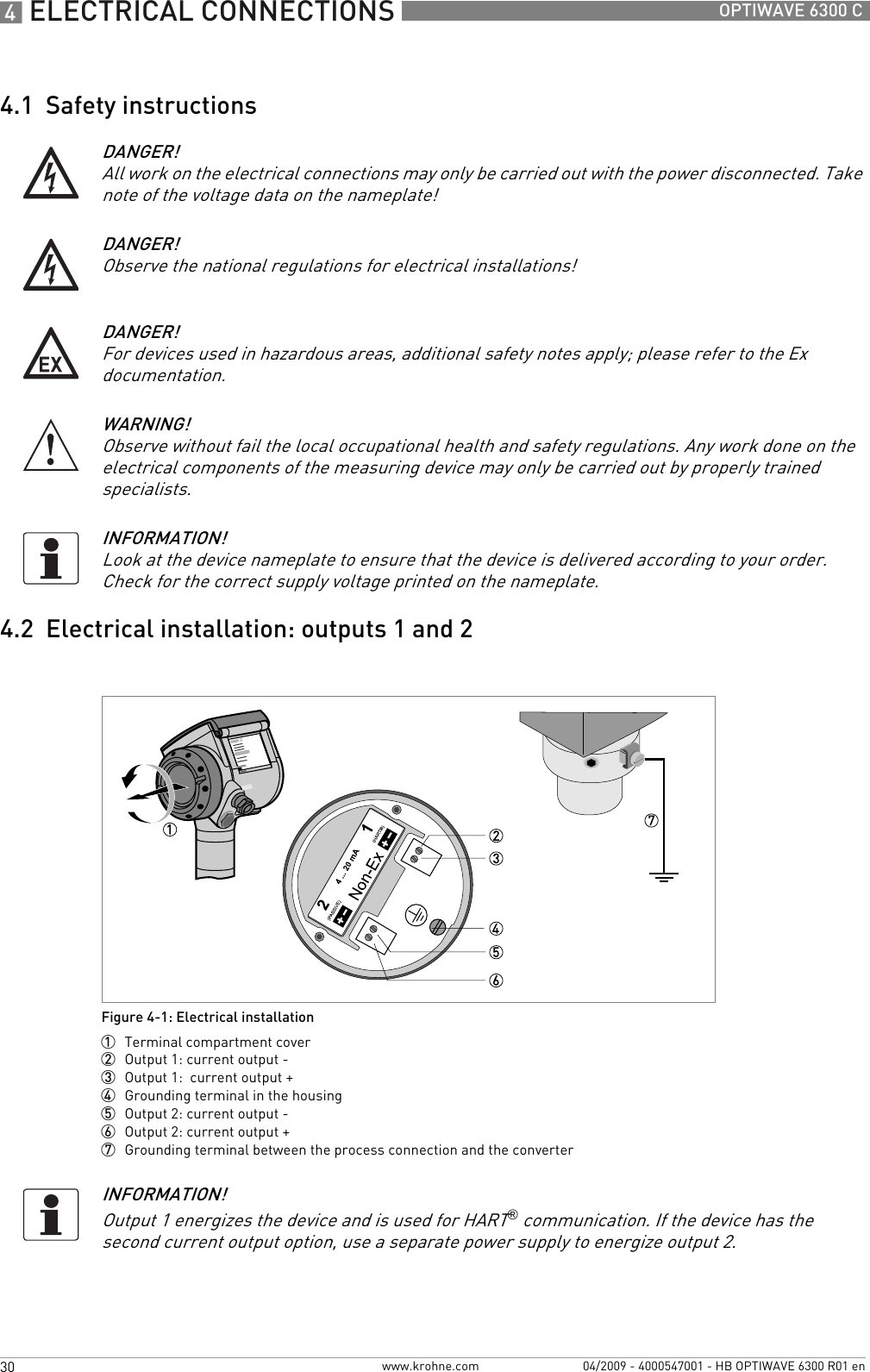 4 ELECTRICAL CONNECTIONS 30 OPTIWAVE 6300 Cwww.krohne.com 04/2009 - 4000547001 - HB OPTIWAVE 6300 R01 en4.1  Safety instructions4.2  Electrical installation: outputs 1 and 2DANGER!All work on the electrical connections may only be carried out with the power disconnected. Take note of the voltage data on the nameplate!DANGER!Observe the national regulations for electrical installations!DANGER!For devices used in hazardous areas, additional safety notes apply; please refer to the Ex documentation.WARNING!Observe without fail the local occupational health and safety regulations. Any work done on the electrical components of the measuring device may only be carried out by properly trained specialists. INFORMATION!Look at the device nameplate to ensure that the device is delivered according to your order. Check for the correct supply voltage printed on the nameplate.Figure 4-1: Electrical installation1  Terminal compartment cover2  Output 1: current output -3  Output 1:  current output +4  Grounding terminal in the housing5  Output 2: current output -6  Output 2: current output +7  Grounding terminal between the process connection and the converterINFORMATION!Output 1 energizes the device and is used for HART® communication. If the device has the second current output option, use a separate power supply to energize output 2.