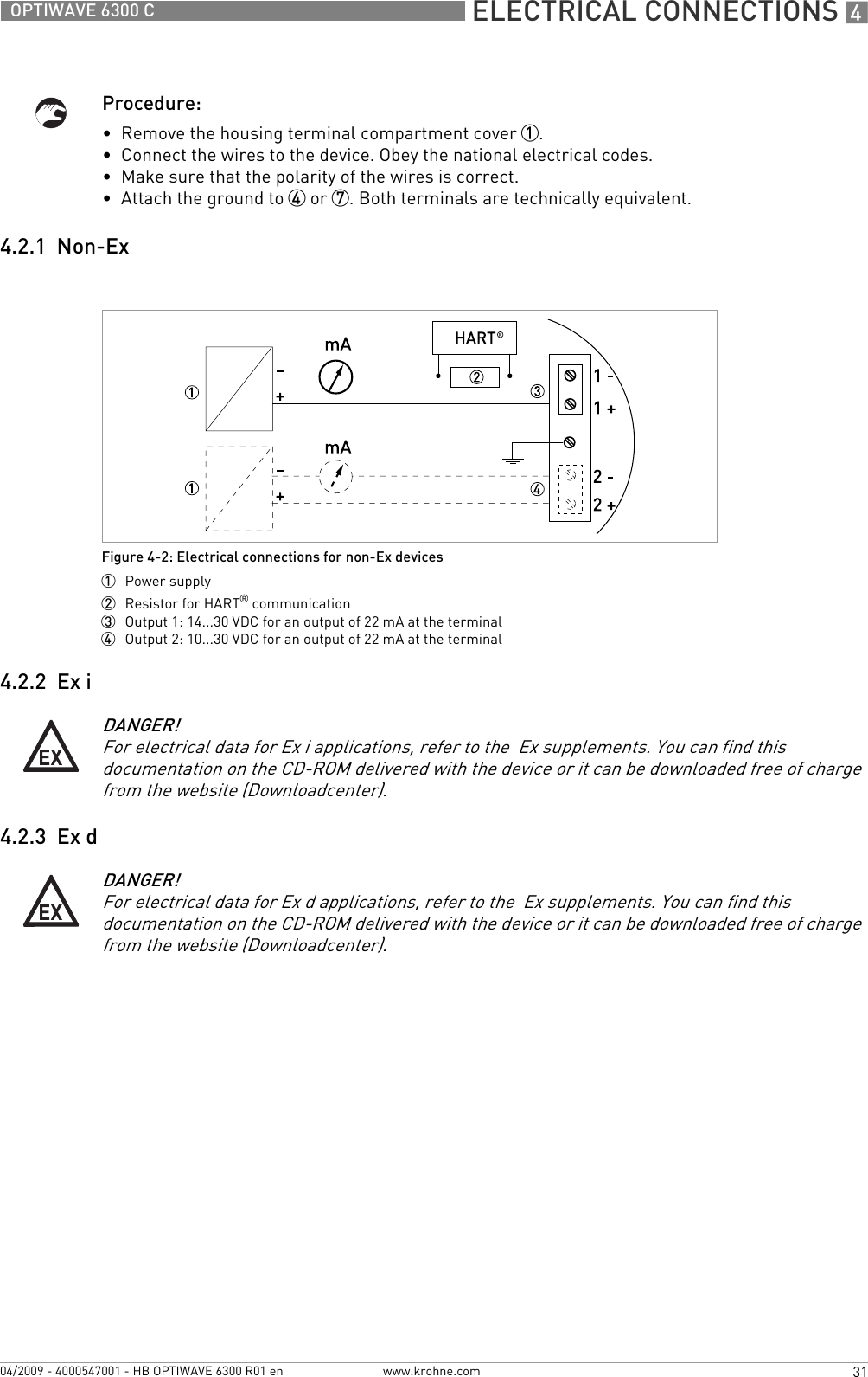  ELECTRICAL CONNECTIONS 431OPTIWAVE 6300 Cwww.krohne.com04/2009 - 4000547001 - HB OPTIWAVE 6300 R01 enProcedure:•  Remove the housing terminal compartment cover 1.•  Connect the wires to the device. Obey the national electrical codes.•  Make sure that the polarity of the wires is correct.•  Attach the ground to 4 or 7. Both terminals are technically equivalent.4.2.1  Non-Ex4.2.2  Ex i4.2.3  Ex dFigure 4-2: Electrical connections for non-Ex devices1  Power supply2  Resistor for HART® communication3  Output 1: 14...30 VDC for an output of 22 mA at the terminal4  Output 2: 10...30 VDC for an output of 22 mA at the terminalDANGER!For electrical data for Ex i applications, refer to the  Ex supplements. You can find this documentation on the CD-ROM delivered with the device or it can be downloaded free of charge from the website (Downloadcenter).DANGER!For electrical data for Ex d applications, refer to the  Ex supplements. You can find this documentation on the CD-ROM delivered with the device or it can be downloaded free of charge from the website (Downloadcenter).