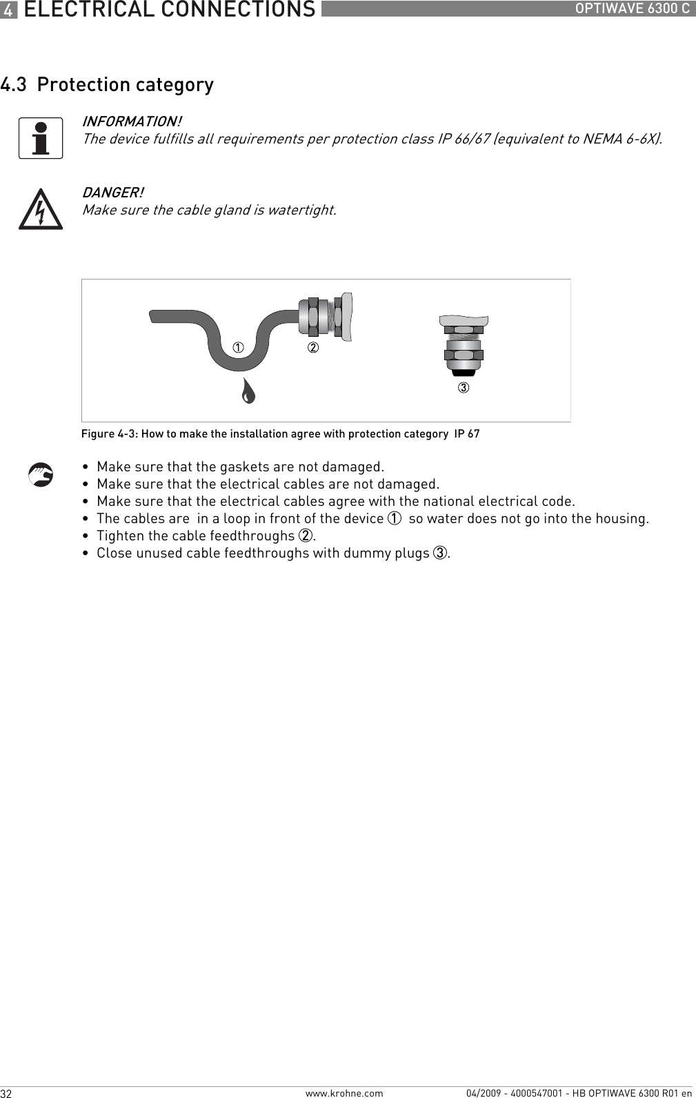 4 ELECTRICAL CONNECTIONS 32 OPTIWAVE 6300 Cwww.krohne.com 04/2009 - 4000547001 - HB OPTIWAVE 6300 R01 en4.3  Protection category•  Make sure that the gaskets are not damaged.•  Make sure that the electrical cables are not damaged.•  Make sure that the electrical cables agree with the national electrical code.•  The cables are  in a loop in front of the device 1  so water does not go into the housing.•  Tighten the cable feedthroughs 2.•  Close unused cable feedthroughs with dummy plugs 3.INFORMATION!The device fulfills all requirements per protection class IP 66/67 (equivalent to NEMA 6-6X).DANGER!Make sure the cable gland is watertight.Figure 4-3: How to make the installation agree with protection category  IP 67