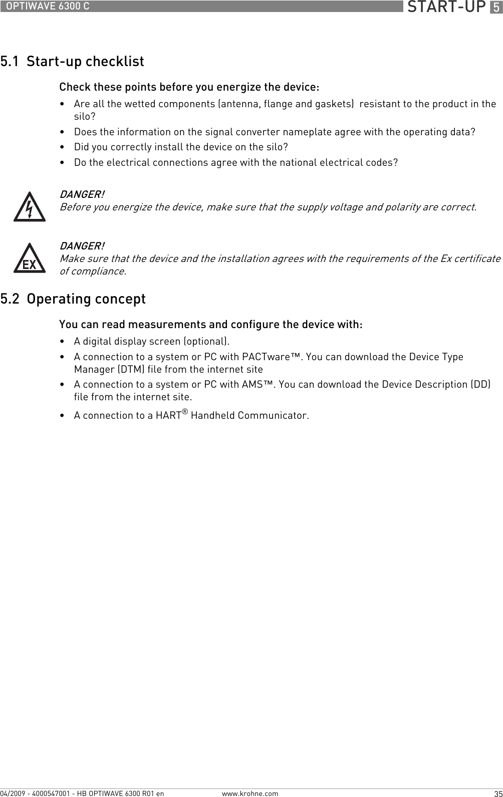  START-UP 535OPTIWAVE 6300 Cwww.krohne.com04/2009 - 4000547001 - HB OPTIWAVE 6300 R01 en5.1  Start-up checklistCheck these points before you energize the device: •Are all the wetted components (antenna, flange and gaskets)  resistant to the product in the silo?•Does the information on the signal converter nameplate agree with the operating data?•Did you correctly install the device on the silo?•Do the electrical connections agree with the national electrical codes?5.2  Operating conceptYou can read measurements and configure the device with:•A digital display screen (optional).•A connection to a system or PC with PACTware™. You can download the Device Type Manager (DTM) file from the internet site•A connection to a system or PC with AMS™. You can download the Device Description (DD) file from the internet site.•A connection to a HART® Handheld Communicator.DANGER!Before you energize the device, make sure that the supply voltage and polarity are correct.DANGER!Make sure that the device and the installation agrees with the requirements of the Ex certificate of compliance.