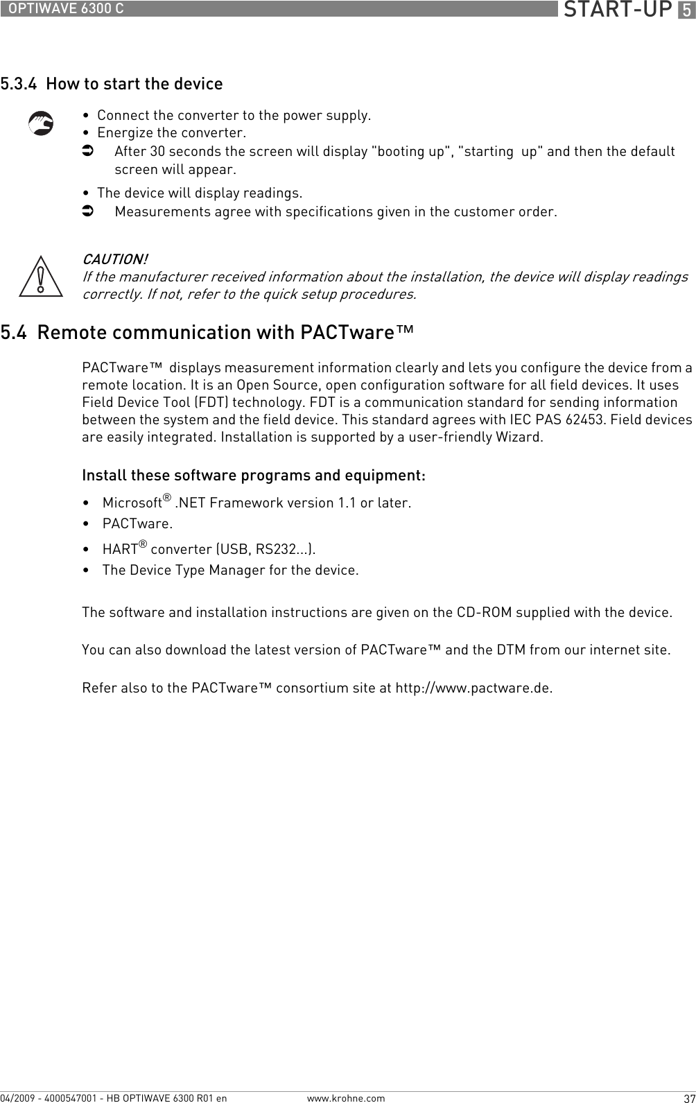  START-UP 537OPTIWAVE 6300 Cwww.krohne.com04/2009 - 4000547001 - HB OPTIWAVE 6300 R01 en5.3.4  How to start the device•  Connect the converter to the power supply.•  Energize the converter.iAfter 30 seconds the screen will display &quot;booting up&quot;, &quot;starting  up&quot; and then the default screen will appear.•  The device will display readings.iMeasurements agree with specifications given in the customer order.5.4  Remote communication with PACTware™PACTware™  displays measurement information clearly and lets you configure the device from a remote location. It is an Open Source, open configuration software for all field devices. It uses Field Device Tool (FDT) technology. FDT is a communication standard for sending information between the system and the field device. This standard agrees with IEC PAS 62453. Field devices are easily integrated. Installation is supported by a user-friendly Wizard.Install these software programs and equipment:•Microsoft® .NET Framework version 1.1 or later.•PACTware.•HART® converter (USB, RS232...).•The Device Type Manager for the device.The software and installation instructions are given on the CD-ROM supplied with the device.You can also download the latest version of PACTware™ and the DTM from our internet site.Refer also to the PACTware™ consortium site at http://www.pactware.de.CAUTION!If the manufacturer received information about the installation, the device will display readings correctly. If not, refer to the quick setup procedures.