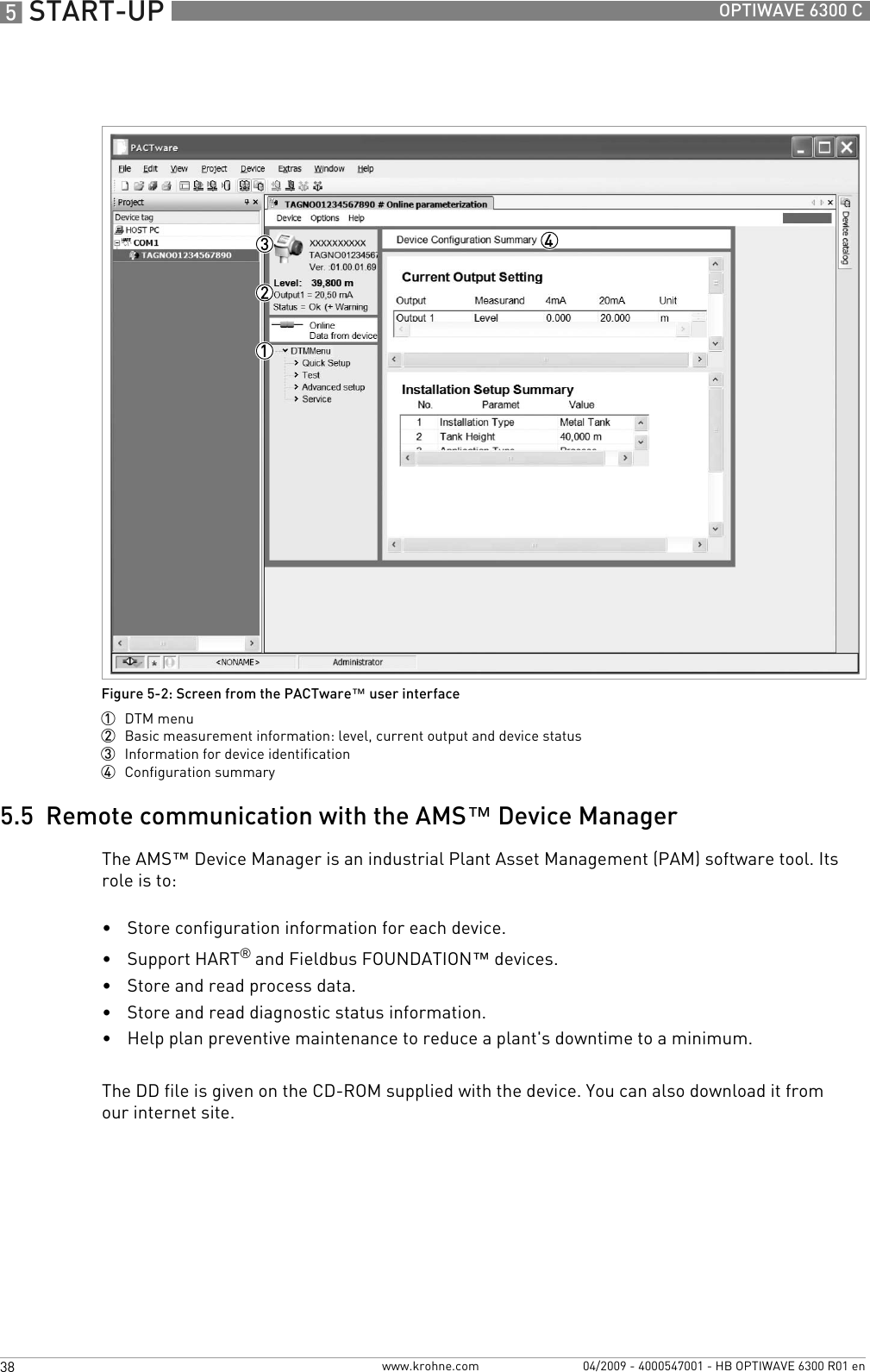 5 START-UP 38 OPTIWAVE 6300 Cwww.krohne.com 04/2009 - 4000547001 - HB OPTIWAVE 6300 R01 en5.5  Remote communication with the AMS™ Device ManagerThe AMS™ Device Manager is an industrial Plant Asset Management (PAM) software tool. Its role is to:•Store configuration information for each device.•Support HART® and Fieldbus FOUNDATION™ devices.•Store and read process data.•Store and read diagnostic status information.•Help plan preventive maintenance to reduce a plant&apos;s downtime to a minimum.The DD file is given on the CD-ROM supplied with the device. You can also download it fromour internet site.Figure 5-2: Screen from the PACTware™ user interface1  DTM menu2  Basic measurement information: level, current output and device status3  Information for device identification4  Configuration summary