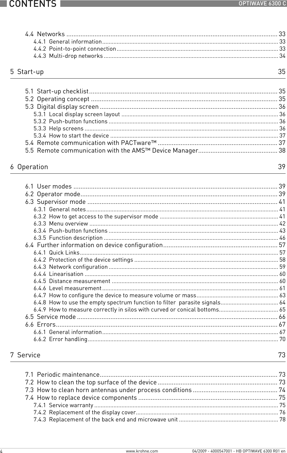  CONTENTS  4  www.krohne.com 04/2009 - 4000547001 - HB OPTIWAVE 6300 R01 enOPTIWAVE 6300 C4.4  Networks ........................................................................................................................ 334.4.1  General information.............................................................................................................. 334.4.2  Point-to-point connection..................................................................................................... 334.4.3  Multi-drop networks ............................................................................................................. 345  Start-up 355.1  Start-up checklist........................................................................................................... 355.2  Operating concept ..........................................................................................................355.3  Digital display screen .....................................................................................................365.3.1  Local display screen layout .................................................................................................. 365.3.2  Push-button functions .......................................................................................................... 365.3.3  Help screens ......................................................................................................................... 365.3.4  How to start the device ......................................................................................................... 375.4  Remote communication with PACTware™ .................................................................... 375.5  Remote communication with the AMS™ Device Manager............................................. 386  Operation 396.1  User modes .................................................................................................................... 396.2  Operator mode................................................................................................................ 396.3  Supervisor mode ............................................................................................................416.3.1  General notes........................................................................................................................ 416.3.2  How to get access to the supervisor mode .......................................................................... 416.3.3  Menu overview ...................................................................................................................... 426.3.4  Push-button functions .......................................................................................................... 436.3.5  Function description ............................................................................................................. 466.4  Further information on device configuration................................................................. 576.4.1  Quick Links............................................................................................................................ 576.4.2  Protection of the device settings .......................................................................................... 586.4.3  Network configuration .......................................................................................................... 596.4.4  Linearisation ......................................................................................................................... 606.4.5  Distance measurement ........................................................................................................ 606.4.6  Level measurement .............................................................................................................. 616.4.7  How to configure the device to measure volume or mass................................................... 636.4.8  How to use the empty spectrum function to filter  parasite signals.................................... 646.4.9  How to measure correctly in silos with curved or conical bottoms..................................... 656.5  Service mode .................................................................................................................. 666.6  Errors.............................................................................................................................. 676.6.1  General information.............................................................................................................. 676.6.2  Error handling....................................................................................................................... 707  Service 737.1  Periodic maintenance..................................................................................................... 737.2  How to clean the top surface of the device .................................................................... 737.3  How to clean horn antennas under process conditions ................................................ 747.4  How to replace device components ............................................................................... 757.4.1  Service warranty ................................................................................................................... 757.4.2  Replacement of the display cover.........................................................................................767.4.3  Replacement of the back end and microwave unit .............................................................. 78