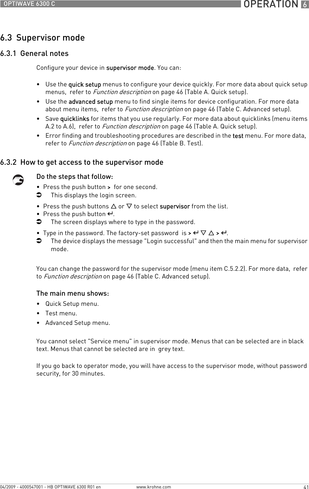  OPERATION 641OPTIWAVE 6300 Cwww.krohne.com04/2009 - 4000547001 - HB OPTIWAVE 6300 R01 en6.3  Supervisor mode6.3.1  General notesConfigure your device in supervisor mode. You can:•Use the quick setup menus to configure your device quickly. For more data about quick setup menus,  refer to Function description on page 46 (Table A. Quick setup).•Use the advanced setup menu to find single items for device configuration. For more data about menu items,  refer to Function description on page 46 (Table C. Advanced setup).•Save quicklinks for items that you use regularly. For more data about quicklinks (menu items A.2 to A.6),  refer to Function description on page 46 (Table A. Quick setup).•Error finding and troubleshooting procedures are described in the test menu. For more data,  refer to Function description on page 46 (Table B. Test).6.3.2  How to get access to the supervisor modeDo the steps that follow:•  Press the push button &gt;  for one second.iThis displays the login screen.•  Press the push buttons U or V to select supervisor from the list.•  Press the push button ^.iThe screen displays where to type in the password.•  Type in the password. The factory-set password  is &gt; ^ V U &gt; ^.iThe device displays the message &quot;Login successful&quot; and then the main menu for supervisor mode.You can change the password for the supervisor mode (menu item C.5.2.2). For more data,  refer to Function description on page 46 (Table C. Advanced setup).The main menu shows:•Quick Setup menu.•Test menu.•Advanced Setup menu.You cannot select &quot;Service menu&quot; in supervisor mode. Menus that can be selected are in black text. Menus that cannot be selected are in  grey text.If you go back to operator mode, you will have access to the supervisor mode, without password security, for 30 minutes.