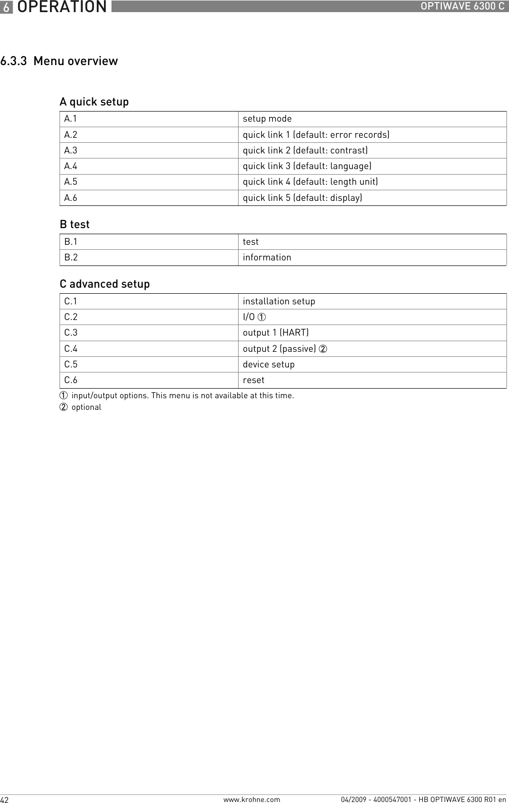 6 OPERATION 42 OPTIWAVE 6300 Cwww.krohne.com 04/2009 - 4000547001 - HB OPTIWAVE 6300 R01 en6.3.3  Menu overviewA quick setupA.1 setup modeA.2 quick link 1 (default: error records)A.3 quick link 2 (default: contrast)A.4 quick link 3 (default: language)A.5 quick link 4 (default: length unit)A.6 quick link 5 (default: display)B testB.1 testB.2 informationC advanced setupC.1 installation setupC.2 I/O 1C.3 output 1 (HART)C.4 output 2 (passive) 2C.5 device setupC.6 reset1input/output options. This menu is not available at this time.2optional