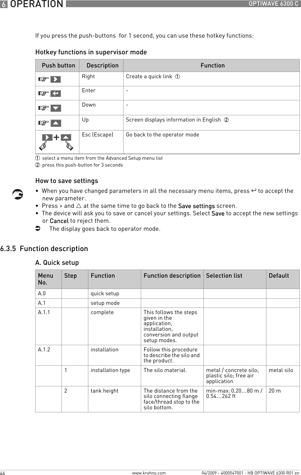 6 OPERATION 46 OPTIWAVE 6300 Cwww.krohne.com 04/2009 - 4000547001 - HB OPTIWAVE 6300 R01 enIf you press the push-buttons  for 1 second, you can use these hotkey functions:Hotkey functions in supervisor modeHow to save settings•  When you have changed parameters in all the necessary menu items, press ^ to accept the new parameter.•  Press &gt; and U at the same time to go back to the Save settings screen.•  The device will ask you to save or cancel your settings. Select Save to accept the new settings or Cancel to reject them.iThe display goes back to operator mode.6.3.5  Function descriptionA. Quick setupPush button Description Function Right Create a quick link  1Enter -Down -Up Screen displays information in English  2Esc (Escape) Go back to the operator mode 1select a menu item from the Advanced Setup menu list2press this push-button for 3 secondsMenu No.Step Function Function description Selection list DefaultA.0 quick setupA.1 setup modeA.1.1 complete This follows the steps given in the application, installation, conversion and output setup modes.A.1.2 installation Follow this procedure to describe the silo and the product.1installation type The silo material. metal / concrete silo; plastic silo; free air applicationmetal silo2tank height The distance from the silo connecting flange face/thread stop to the silo bottom.min-max: 0.20…80 m / 0.54…262 ft 20 m