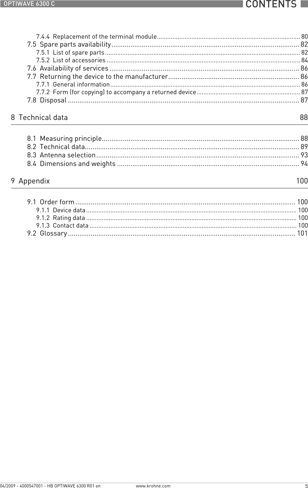 CONTENTS  5www.krohne.com04/2009 - 4000547001 - HB OPTIWAVE 6300 R01 enOPTIWAVE 6300 C7.4.4  Replacement of the terminal module................................................................................... 807.5  Spare parts availability...................................................................................................827.5.1  List of spare parts................................................................................................................. 827.5.2  List of accessories ................................................................................................................ 847.6  Availability of services .................................................................................................... 867.7  Returning the device to the manufacturer..................................................................... 867.7.1  General information.............................................................................................................. 867.7.2  Form (for copying) to accompany a returned device............................................................ 877.8  Disposal .......................................................................................................................... 878  Technical data 888.1  Measuring principle........................................................................................................888.2  Technical data................................................................................................................. 898.3  Antenna selection........................................................................................................... 938.4  Dimensions and weights ................................................................................................ 949  Appendix 1009.1  Order form.................................................................................................................... 1009.1.1  Device data.......................................................................................................................... 1009.1.2  Rating data .......................................................................................................................... 1009.1.3  Contact data ........................................................................................................................ 1009.2  Glossary ........................................................................................................................ 101