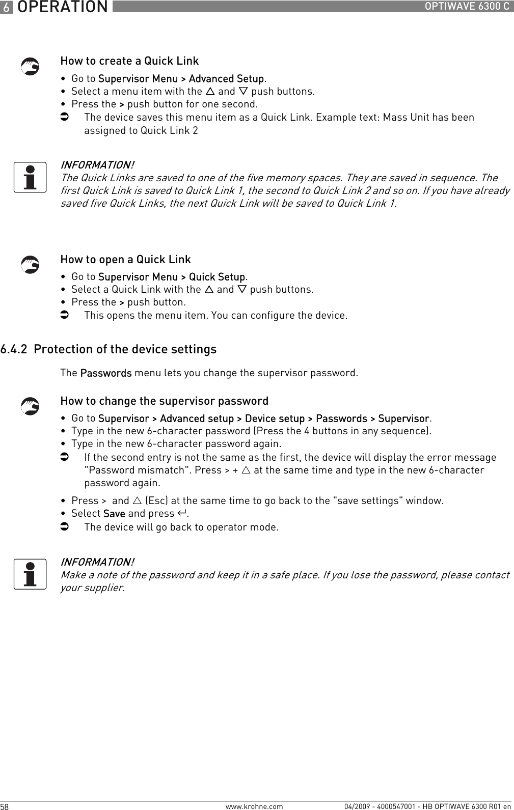 6 OPERATION 58 OPTIWAVE 6300 Cwww.krohne.com 04/2009 - 4000547001 - HB OPTIWAVE 6300 R01 enHow to create a Quick Link•  Go to Supervisor Menu &gt; Advanced Setup.•  Select a menu item with the U and V push buttons.•  Press the &gt; push button for one second.iThe device saves this menu item as a Quick Link. Example text: Mass Unit has been assigned to Quick Link 2How to open a Quick Link•  Go to Supervisor Menu &gt; Quick Setup.•  Select a Quick Link with the U and V push buttons.•  Press the &gt; push button.iThis opens the menu item. You can configure the device.6.4.2  Protection of the device settingsThe Passwords menu lets you change the supervisor password.How to change the supervisor password•  Go to Supervisor &gt; Advanced setup &gt; Device setup &gt; Passwords &gt; Supervisor.•  Type in the new 6-character password (Press the 4 buttons in any sequence).•  Type in the new 6-character password again.iIf the second entry is not the same as the first, the device will display the error message &quot;Password mismatch&quot;. Press &gt; + U at the same time and type in the new 6-character password again.•  Press &gt;  and U (Esc) at the same time to go back to the &quot;save settings&quot; window.•  Select Save and press ^.iThe device will go back to operator mode.INFORMATION!The Quick Links are saved to one of the five memory spaces. They are saved in sequence. The first Quick Link is saved to Quick Link 1, the second to Quick Link 2 and so on. If you have already saved five Quick Links, the next Quick Link will be saved to Quick Link 1.INFORMATION!Make a note of the password and keep it in a safe place. If you lose the password, please contact your supplier.