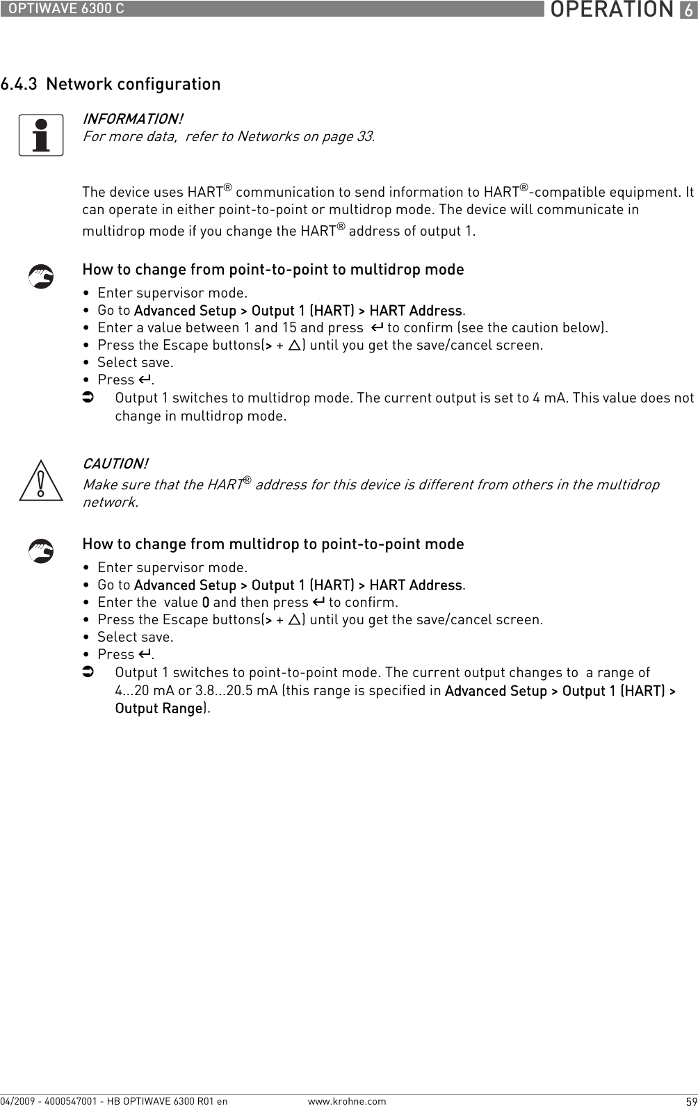  OPERATION 659OPTIWAVE 6300 Cwww.krohne.com04/2009 - 4000547001 - HB OPTIWAVE 6300 R01 en6.4.3  Network configurationThe device uses HART® communication to send information to HART®-compatible equipment. It can operate in either point-to-point or multidrop mode. The device will communicate in multidrop mode if you change the HART® address of output 1.How to change from point-to-point to multidrop mode•  Enter supervisor mode.•  Go to Advanced Setup &gt; Output 1 (HART) &gt; HART Address.•  Enter a value between 1 and 15 and press  ^ to confirm (see the caution below).•  Press the Escape buttons(&gt; + U) until you get the save/cancel screen.•  Select save.•  Press ^.iOutput 1 switches to multidrop mode. The current output is set to 4 mA. This value does not change in multidrop mode.How to change from multidrop to point-to-point mode•  Enter supervisor mode.•  Go to Advanced Setup &gt; Output 1 (HART) &gt; HART Address.•  Enter the  value 0 and then press ^ to confirm.•  Press the Escape buttons(&gt; + U) until you get the save/cancel screen.•  Select save.•  Press ^.iOutput 1 switches to point-to-point mode. The current output changes to  a range of 4...20 mA or 3.8...20.5 mA (this range is specified in Advanced Setup &gt; Output 1 (HART) &gt; Output Range).INFORMATION!For more data,  refer to Networks on page 33.CAUTION!Make sure that the HART® address for this device is different from others in the multidrop network.