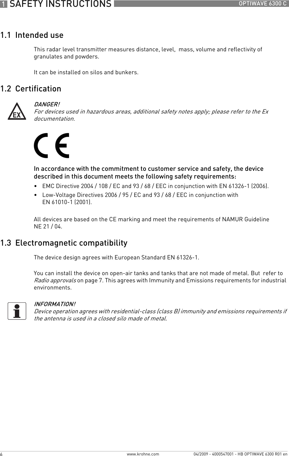 1 SAFETY INSTRUCTIONS 6 OPTIWAVE 6300 Cwww.krohne.com 04/2009 - 4000547001 - HB OPTIWAVE 6300 R01 en1.1  Intended useThis radar level transmitter measures distance, level,  mass, volume and reflectivity of granulates and powders.It can be installed on silos and bunkers.1.2  CertificationIn accordance with the commitment to customer service and safety, the device described in this document meets the following safety requirements:•EMC Directive 2004 / 108 / EC and 93 / 68 / EEC in conjunction with EN 61326-1 (2006).•Low-Voltage Directives 2006 / 95 / EC and 93 / 68 / EEC in conjunction with EN 61010-1 (2001).All devices are based on the CE marking and meet the requirements of NAMUR Guideline NE 21 / 04.1.3  Electromagnetic compatibilityThe device design agrees with European Standard EN 61326-1.You can install the device on open-air tanks and tanks that are not made of metal. But  refer to Radio approvals on page 7. This agrees with Immunity and Emissions requirements for industrial environments.DANGER!For devices used in hazardous areas, additional safety notes apply; please refer to the Ex documentation.INFORMATION!Device operation agrees with residential-class (class B) immunity and emissions requirements if the antenna is used in a closed silo made of metal.