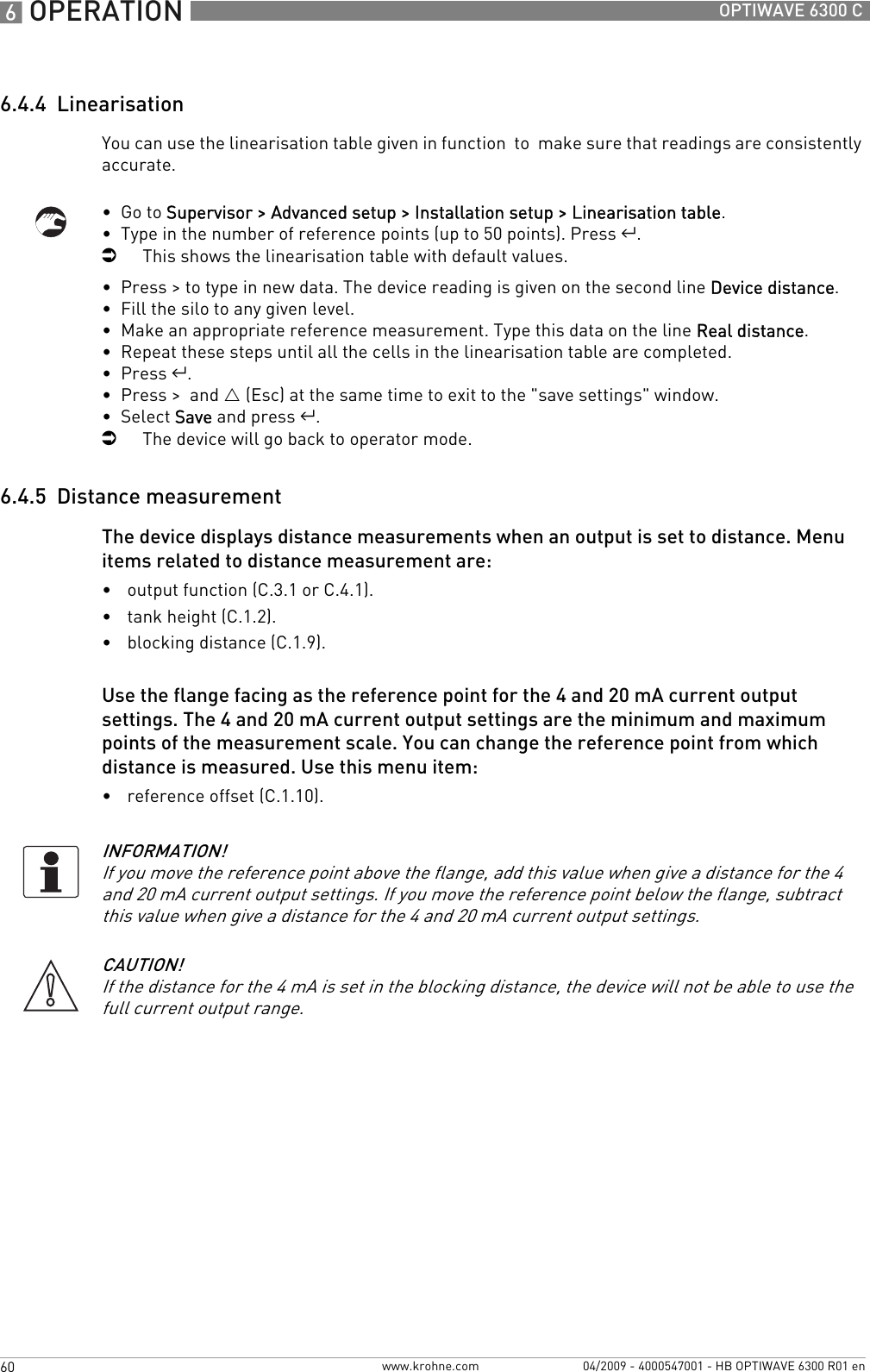 6 OPERATION 60 OPTIWAVE 6300 Cwww.krohne.com 04/2009 - 4000547001 - HB OPTIWAVE 6300 R01 en6.4.4  LinearisationYou can use the linearisation table given in function  to  make sure that readings are consistently accurate.•  Go to Supervisor &gt; Advanced setup &gt; Installation setup &gt; Linearisation table.•  Type in the number of reference points (up to 50 points). Press ^.iThis shows the linearisation table with default values.•  Press &gt; to type in new data. The device reading is given on the second line Device distance.•  Fill the silo to any given level.•  Make an appropriate reference measurement. Type this data on the line Real distance.•  Repeat these steps until all the cells in the linearisation table are completed.•  Press ^.•  Press &gt;  and U (Esc) at the same time to exit to the &quot;save settings&quot; window.•  Select Save and press ^.iThe device will go back to operator mode.6.4.5  Distance measurementThe device displays distance measurements when an output is set to distance. Menu items related to distance measurement are:•output function (C.3.1 or C.4.1).•tank height (C.1.2).•blocking distance (C.1.9).Use the flange facing as the reference point for the 4 and 20 mA current output settings. The 4 and 20 mA current output settings are the minimum and maximum points of the measurement scale. You can change the reference point from which distance is measured. Use this menu item:•reference offset (C.1.10).INFORMATION!If you move the reference point above the flange, add this value when give a distance for the 4 and 20 mA current output settings. If you move the reference point below the flange, subtract this value when give a distance for the 4 and 20 mA current output settings.CAUTION!If the distance for the 4 mA is set in the blocking distance, the device will not be able to use the full current output range.