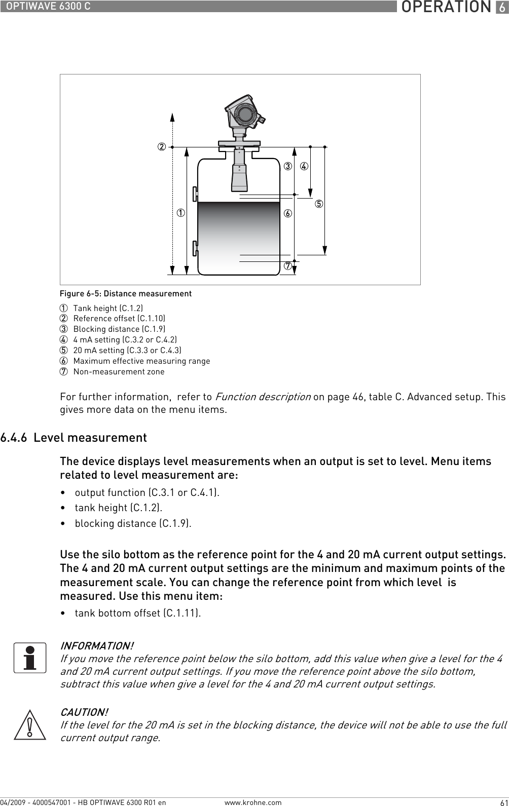  OPERATION 661OPTIWAVE 6300 Cwww.krohne.com04/2009 - 4000547001 - HB OPTIWAVE 6300 R01 enFor further information,  refer to Function description on page 46, table C. Advanced setup. This gives more data on the menu items.6.4.6  Level measurementThe device displays level measurements when an output is set to level. Menu items related to level measurement are:•output function (C.3.1 or C.4.1).•tank height (C.1.2).•blocking distance (C.1.9).Use the silo bottom as the reference point for the 4 and 20 mA current output settings. The 4 and 20 mA current output settings are the minimum and maximum points of the measurement scale. You can change the reference point from which level  is measured. Use this menu item:•tank bottom offset (C.1.11).Figure 6-5: Distance measurement1  Tank height (C.1.2)2  Reference offset (C.1.10)3  Blocking distance (C.1.9)4  4 mA setting (C.3.2 or C.4.2)5  20 mA setting (C.3.3 or C.4.3)6  Maximum effective measuring range7  Non-measurement zoneINFORMATION!If you move the reference point below the silo bottom, add this value when give a level for the 4 and 20 mA current output settings. If you move the reference point above the silo bottom, subtract this value when give a level for the 4 and 20 mA current output settings.CAUTION!If the level for the 20 mA is set in the blocking distance, the device will not be able to use the full current output range.