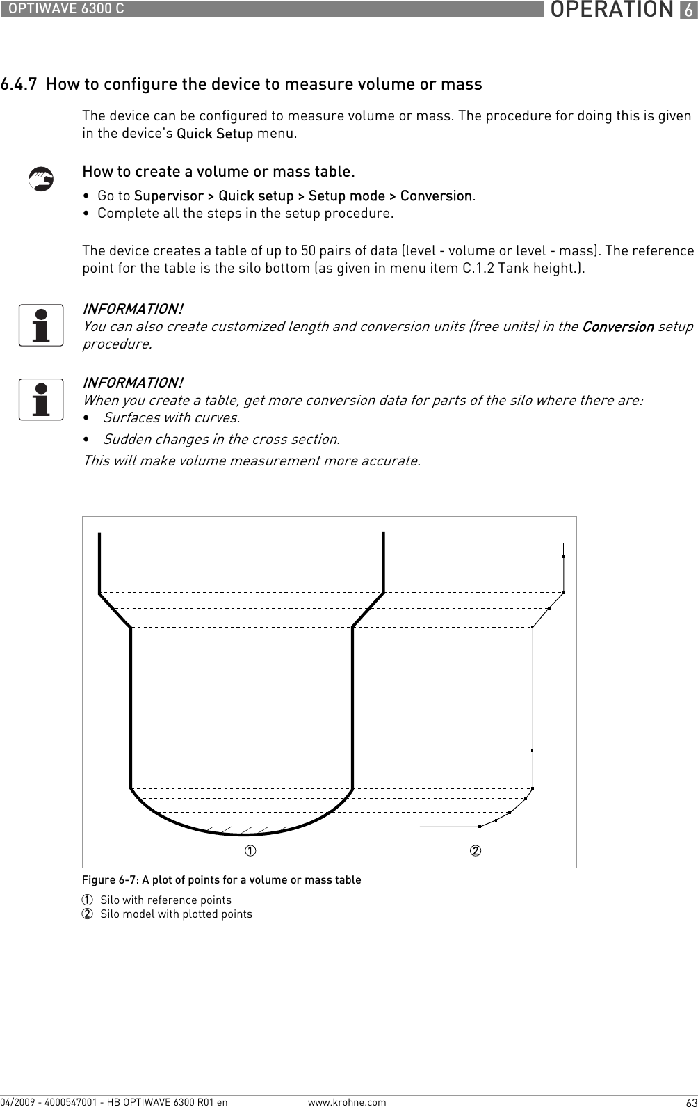  OPERATION 663OPTIWAVE 6300 Cwww.krohne.com04/2009 - 4000547001 - HB OPTIWAVE 6300 R01 en6.4.7  How to configure the device to measure volume or massThe device can be configured to measure volume or mass. The procedure for doing this is given in the device&apos;s Quick Setup menu.How to create a volume or mass table.•  Go to Supervisor &gt; Quick setup &gt; Setup mode &gt; Conversion.•  Complete all the steps in the setup procedure.The device creates a table of up to 50 pairs of data (level - volume or level - mass). The reference point for the table is the silo bottom (as given in menu item C.1.2 Tank height.).INFORMATION!You can also create customized length and conversion units (free units) in the Conversion setup procedure.INFORMATION!When you create a table, get more conversion data for parts of the silo where there are:•Surfaces with curves.•Sudden changes in the cross section.This will make volume measurement more accurate.Figure 6-7: A plot of points for a volume or mass table1  Silo with reference points2  Silo model with plotted points