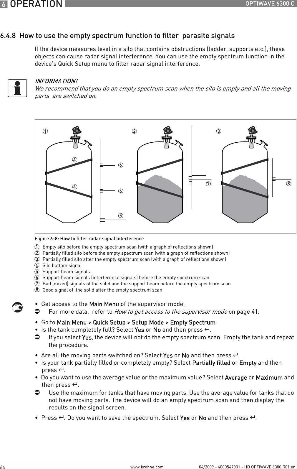 6 OPERATION 64 OPTIWAVE 6300 Cwww.krohne.com 04/2009 - 4000547001 - HB OPTIWAVE 6300 R01 en6.4.8  How to use the empty spectrum function to filter  parasite signalsIf the device measures level in a silo that contains obstructions (ladder, supports etc.), these objects can cause radar signal interference. You can use the empty spectrum function in the device&apos;s Quick Setup menu to filter radar signal interference.•  Get access to the Main Menu of the supervisor mode.iFor more data,  refer to How to get access to the supervisor mode on page 41.•  Go to Main Menu &gt; Quick Setup &gt; Setup Mode &gt; Empty Spectrum.•  Is the tank completely full? Select Yes or No and then press ^.iIf you select Yes, the device will not do the empty spectrum scan. Empty the tank and repeat the procedure.•  Are all the moving parts switched on? Select Yes or No and then press ^.•  Is your tank partially filled or completely empty? Select Partially filled or Empty and then press ^.•  Do you want to use the average value or the maximum value? Select Average or Maximum and then press ^.iUse the maximum for tanks that have moving parts. Use the average value for tanks that do not have moving parts. The device will do an empty spectrum scan and then display the results on the signal screen.•  Press ^. Do you want to save the spectrum. Select Yes or No and then press ^.INFORMATION!We recommend that you do an empty spectrum scan when the silo is empty and all the moving parts  are switched on.Figure 6-8: How to filter radar signal interference1  Empty silo before the empty spectrum scan (with a graph of reflections shown)2  Partially filled silo before the empty spectrum scan (with a graph of reflections shown)3  Partially filled silo after the empty spectrum scan (with a graph of reflections shown)4  Silo bottom signal5  Support beam signals6  Support beam signals (interference signals) before the empty spectrum scan7  Bad (mixed) signals of the solid and the support beam before the empty spectrum scan8  Good signal of  the solid after the empty spectrum scan