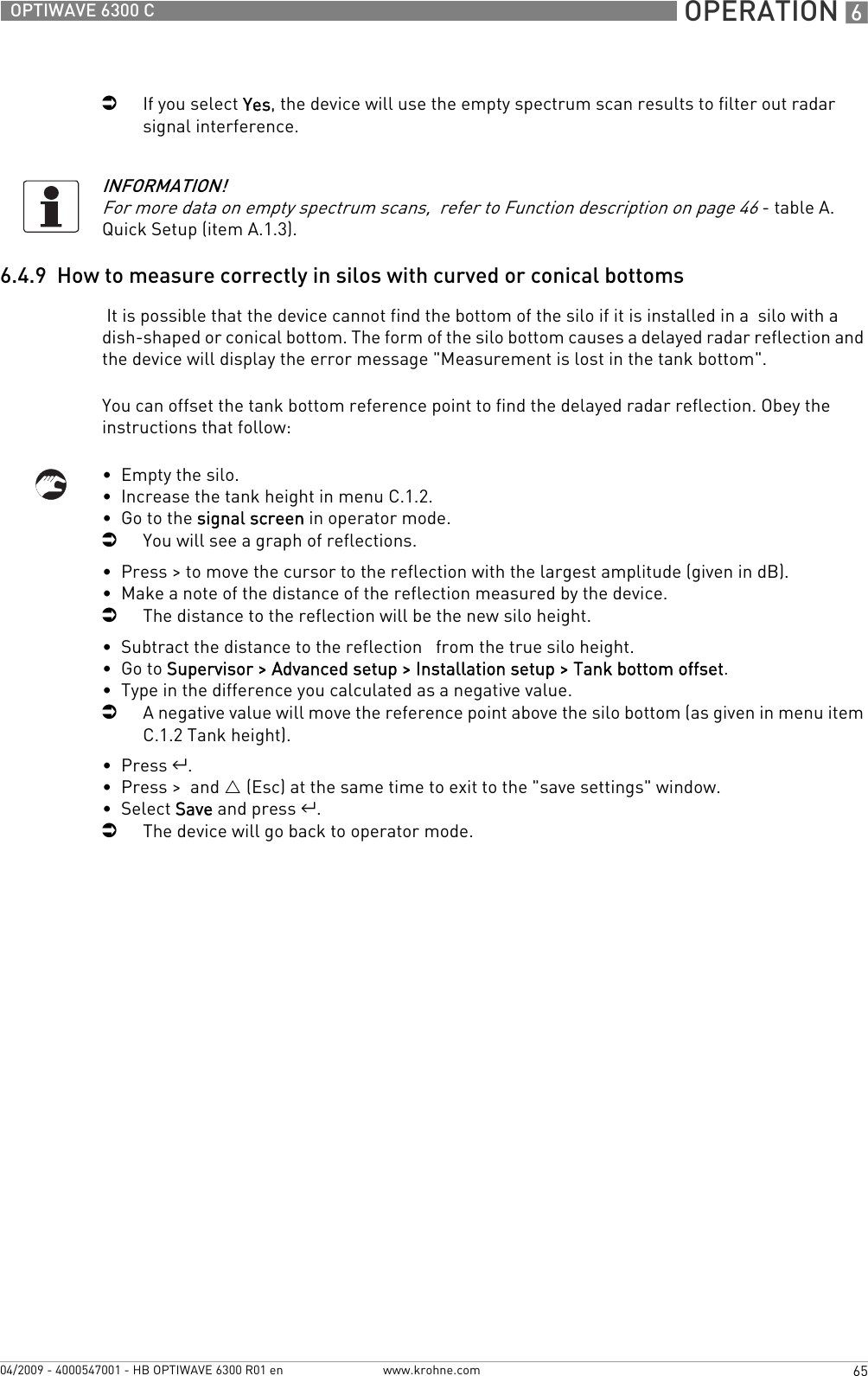  OPERATION 665OPTIWAVE 6300 Cwww.krohne.com04/2009 - 4000547001 - HB OPTIWAVE 6300 R01 eniIf you select Yes, the device will use the empty spectrum scan results to filter out radar signal interference.6.4.9  How to measure correctly in silos with curved or conical bottoms It is possible that the device cannot find the bottom of the silo if it is installed in a  silo with a dish-shaped or conical bottom. The form of the silo bottom causes a delayed radar reflection and the device will display the error message &quot;Measurement is lost in the tank bottom&quot;.You can offset the tank bottom reference point to find the delayed radar reflection. Obey the instructions that follow:•  Empty the silo.•  Increase the tank height in menu C.1.2.•  Go to the signal screen in operator mode.iYou will see a graph of reflections.•  Press &gt; to move the cursor to the reflection with the largest amplitude (given in dB).•  Make a note of the distance of the reflection measured by the device.iThe distance to the reflection will be the new silo height.•  Subtract the distance to the reflection   from the true silo height.•  Go to Supervisor &gt; Advanced setup &gt; Installation setup &gt; Tank bottom offset.•  Type in the difference you calculated as a negative value.iA negative value will move the reference point above the silo bottom (as given in menu item C.1.2 Tank height).•  Press ^.•  Press &gt;  and U (Esc) at the same time to exit to the &quot;save settings&quot; window.•  Select Save and press ^.iThe device will go back to operator mode.INFORMATION!For more data on empty spectrum scans,  refer to Function description on page 46 - table A. Quick Setup (item A.1.3).