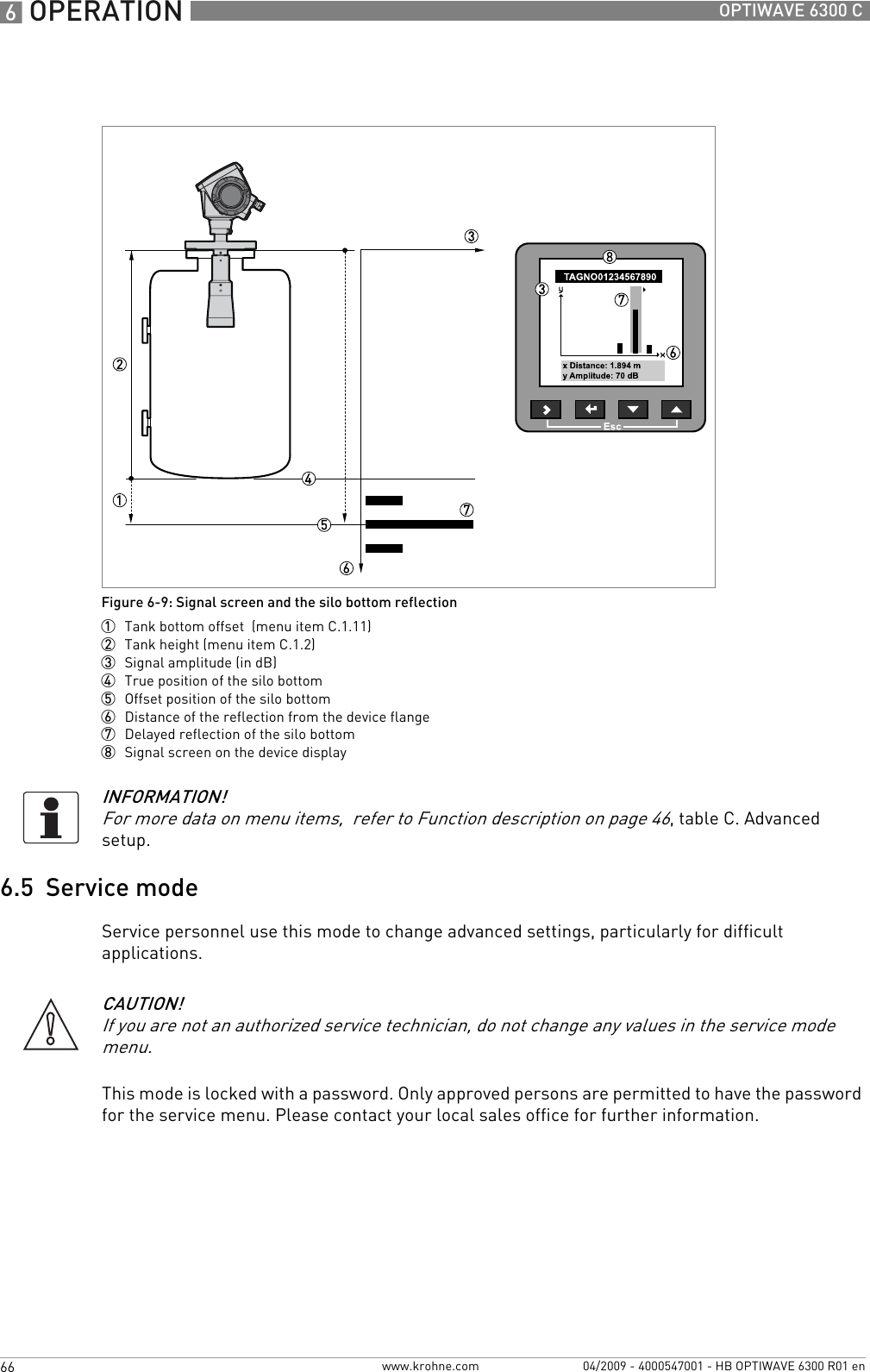 6 OPERATION 66 OPTIWAVE 6300 Cwww.krohne.com 04/2009 - 4000547001 - HB OPTIWAVE 6300 R01 en6.5  Service modeService personnel use this mode to change advanced settings, particularly for difficult applications.This mode is locked with a password. Only approved persons are permitted to have the password for the service menu. Please contact your local sales office for further information.Figure 6-9: Signal screen and the silo bottom reflection1  Tank bottom offset  (menu item C.1.11)2  Tank height (menu item C.1.2)3  Signal amplitude (in dB)4  True position of the silo bottom5  Offset position of the silo bottom6  Distance of the reflection from the device flange7  Delayed reflection of the silo bottom8  Signal screen on the device displayINFORMATION!For more data on menu items,  refer to Function description on page 46, table C. Advanced setup.CAUTION!If you are not an authorized service technician, do not change any values in the service mode menu.