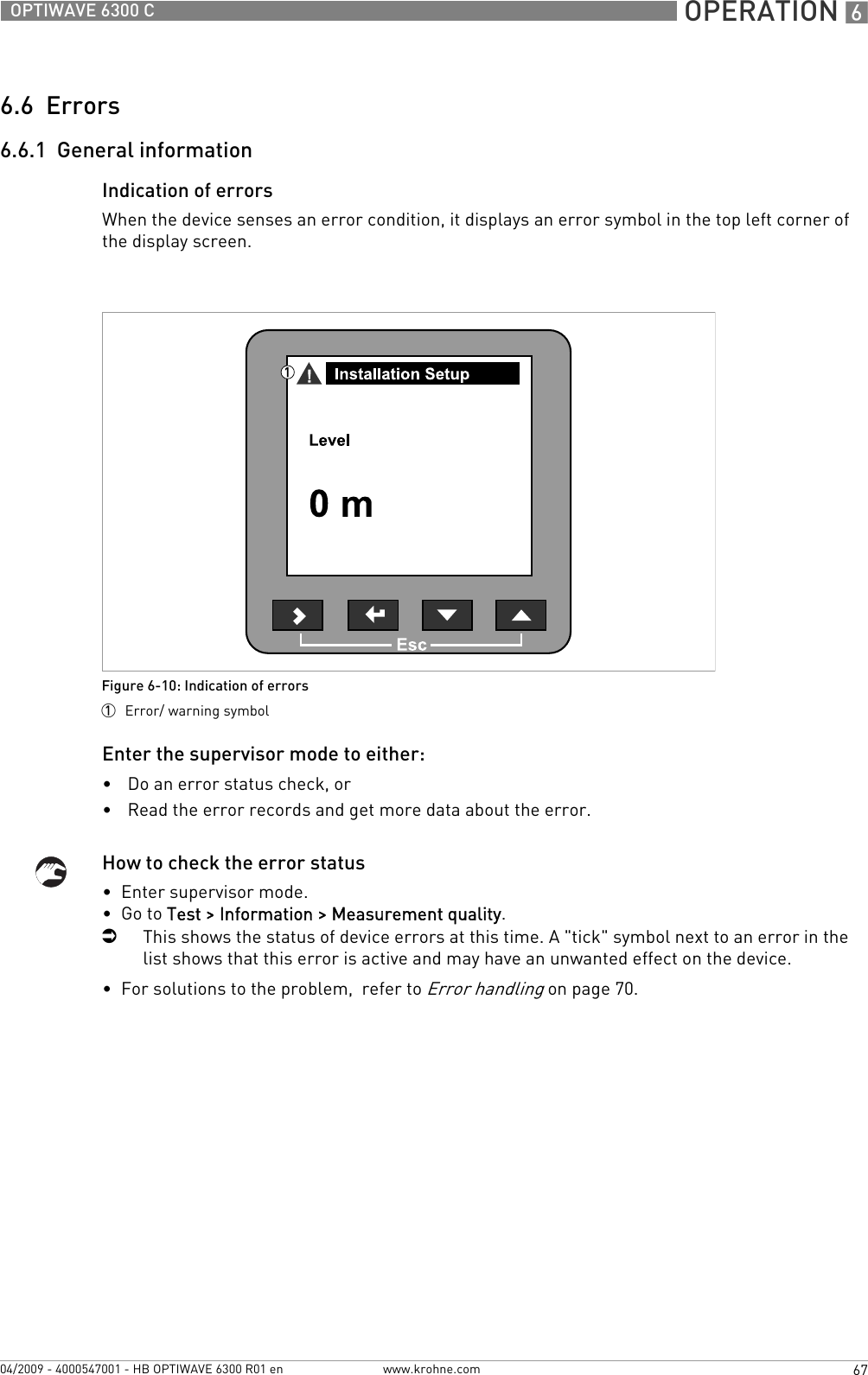  OPERATION 667OPTIWAVE 6300 Cwww.krohne.com04/2009 - 4000547001 - HB OPTIWAVE 6300 R01 en6.6  Errors6.6.1  General informationIndication of errorsWhen the device senses an error condition, it displays an error symbol in the top left corner of the display screen.Enter the supervisor mode to either:•Do an error status check, or•Read the error records and get more data about the error.How to check the error status•  Enter supervisor mode.•  Go to Test &gt; Information &gt; Measurement quality.iThis shows the status of device errors at this time. A &quot;tick&quot; symbol next to an error in the list shows that this error is active and may have an unwanted effect on the device.•  For solutions to the problem,  refer to Error handling on page 70.Figure 6-10: Indication of errors1  Error/ warning symbol