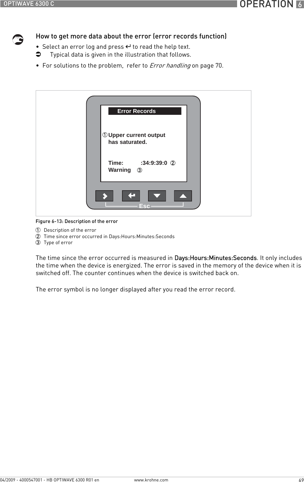  OPERATION 669OPTIWAVE 6300 Cwww.krohne.com04/2009 - 4000547001 - HB OPTIWAVE 6300 R01 enHow to get more data about the error (error records function)•  Select an error log and press ^ to read the help text.iTypical data is given in the illustration that follows.•  For solutions to the problem,  refer to Error handling on page 70.The time since the error occurred is measured in Days:Hours:Minutes:Seconds. It only includes the time when the device is energized. The error is saved in the memory of the device when it is switched off. The counter continues when the device is switched back on.The error symbol is no longer displayed after you read the error record.Figure 6-13: Description of the error1  Description of the error2  Time since error occurred in Days:Hours:Minutes:Seconds3  Type of errorEscError RecordsUpper current outputhas saturated.Time:Warning :34:9:39:0