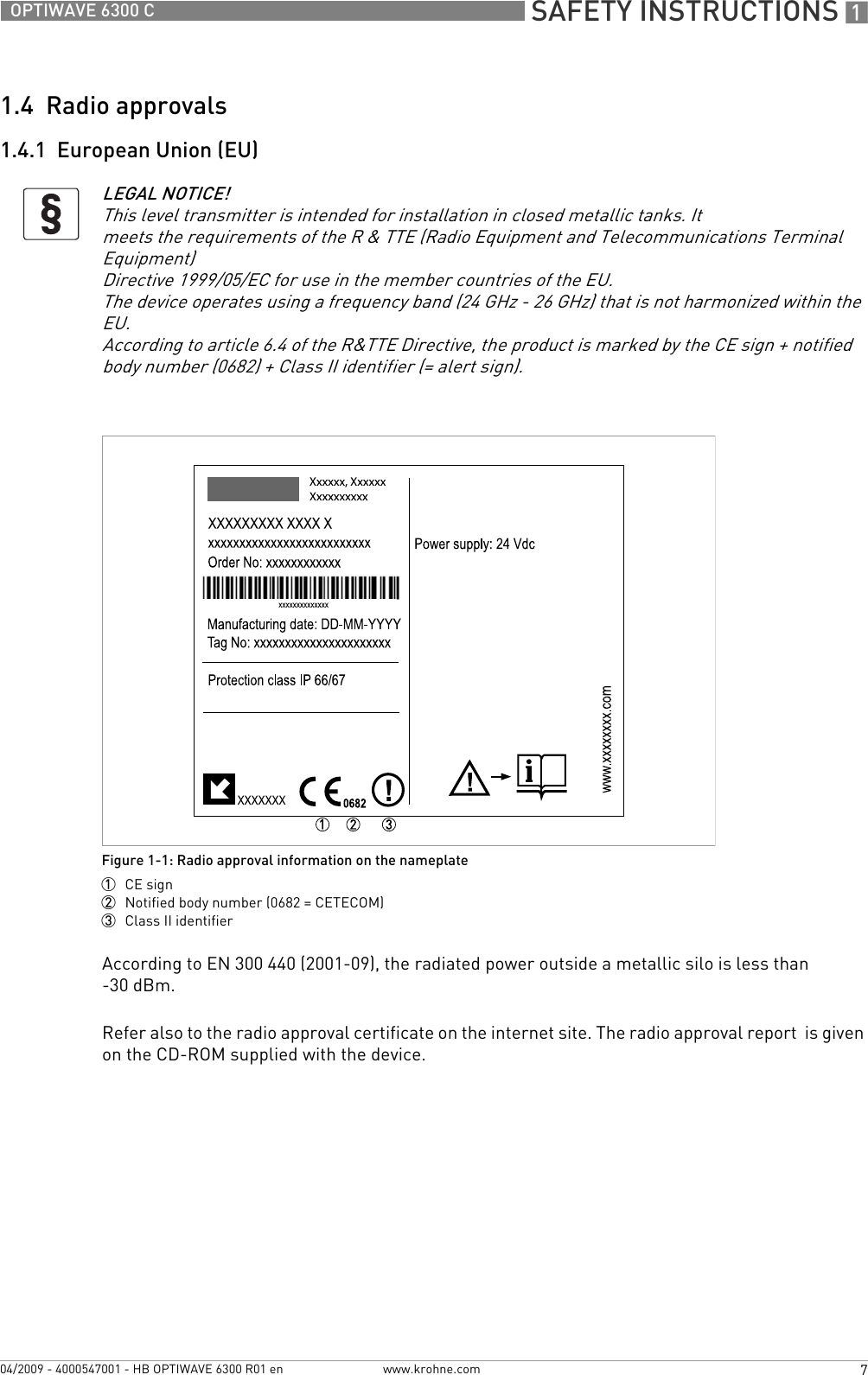  SAFETY INSTRUCTIONS 17OPTIWAVE 6300 Cwww.krohne.com04/2009 - 4000547001 - HB OPTIWAVE 6300 R01 en1.4  Radio approvals1.4.1  European Union (EU)According to EN 300 440 (2001-09), the radiated power outside a metallic silo is less than -30 dBm.Refer also to the radio approval certificate on the internet site. The radio approval report  is given on the CD-ROM supplied with the device.LEGAL NOTICE!This level transmitter is intended for installation in closed metallic tanks. Itmeets the requirements of the R &amp; TTE (Radio Equipment and Telecommunications Terminal Equipment)Directive 1999/05/EC for use in the member countries of the EU.The device operates using a frequency band (24 GHz - 26 GHz) that is not harmonized within theEU.According to article 6.4 of the R&amp;TTE Directive, the product is marked by the CE sign + notified body number (0682) + Class II identifier (= alert sign).Figure 1-1: Radio approval information on the nameplate1  CE sign2  Notified body number (0682 = CETECOM)3  Class II identifier