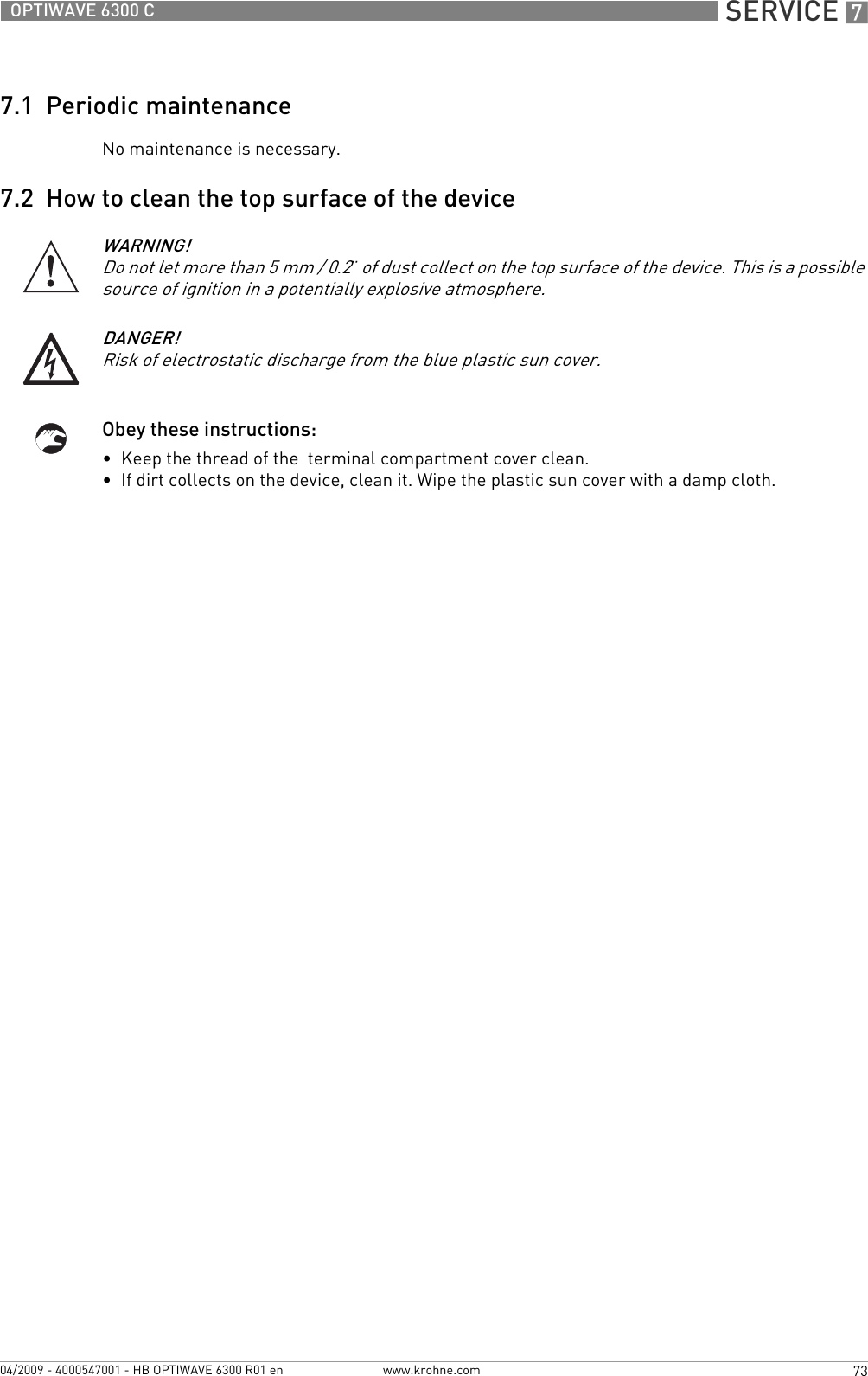  SERVICE 773OPTIWAVE 6300 Cwww.krohne.com04/2009 - 4000547001 - HB OPTIWAVE 6300 R01 en7.1  Periodic maintenanceNo maintenance is necessary.7.2  How to clean the top surface of the deviceObey these instructions:•  Keep the thread of the  terminal compartment cover clean.•  If dirt collects on the device, clean it. Wipe the plastic sun cover with a damp cloth.WARNING!Do not let more than 5 mm / 0.2¨ of dust collect on the top surface of the device. This is a possible source of ignition in a potentially explosive atmosphere.DANGER!Risk of electrostatic discharge from the blue plastic sun cover.