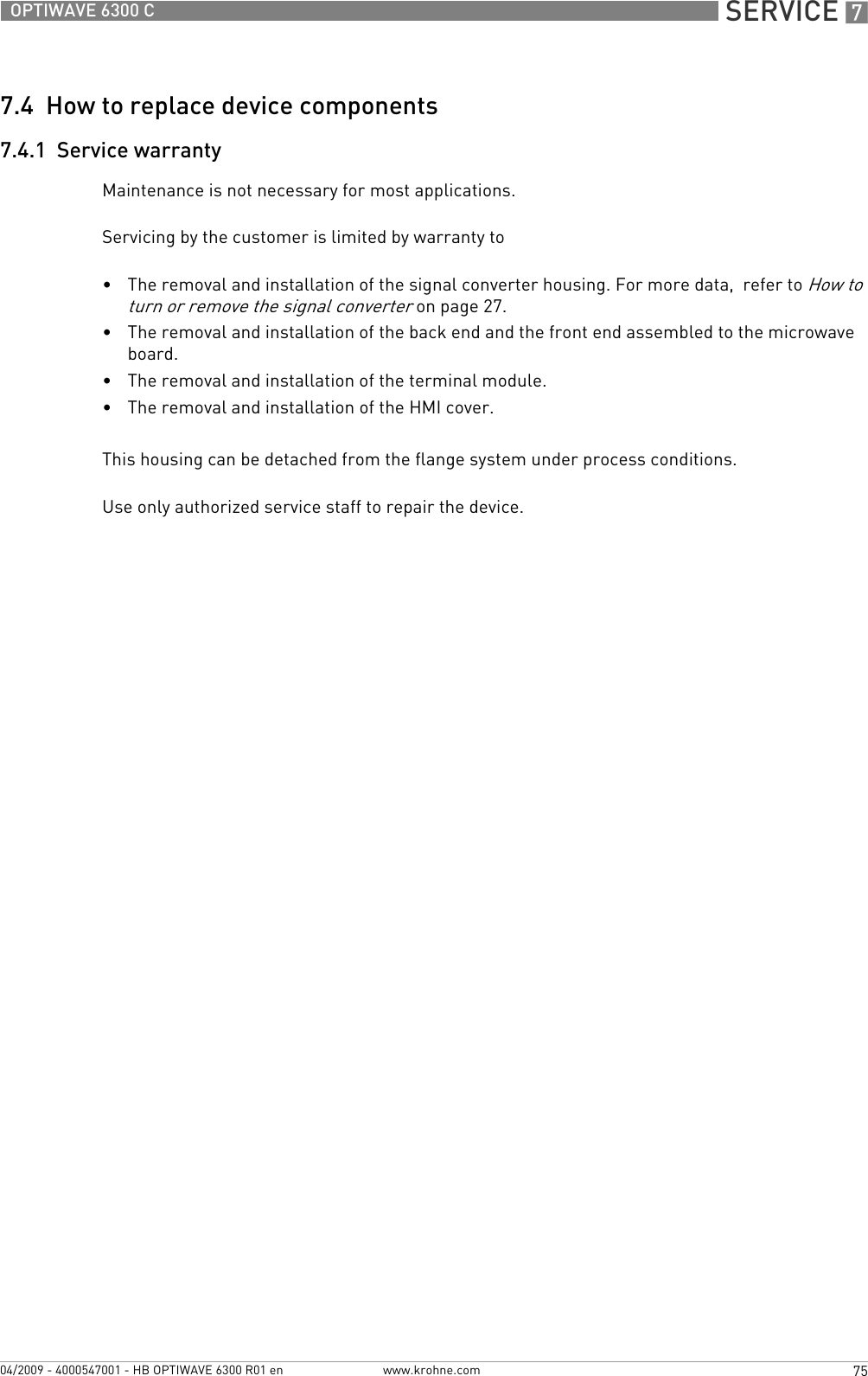  SERVICE 775OPTIWAVE 6300 Cwww.krohne.com04/2009 - 4000547001 - HB OPTIWAVE 6300 R01 en7.4  How to replace device components7.4.1  Service warrantyMaintenance is not necessary for most applications.Servicing by the customer is limited by warranty to•The removal and installation of the signal converter housing. For more data,  refer to How to turn or remove the signal converter on page 27.•The removal and installation of the back end and the front end assembled to the microwave board.•The removal and installation of the terminal module.•The removal and installation of the HMI cover.This housing can be detached from the flange system under process conditions.Use only authorized service staff to repair the device.