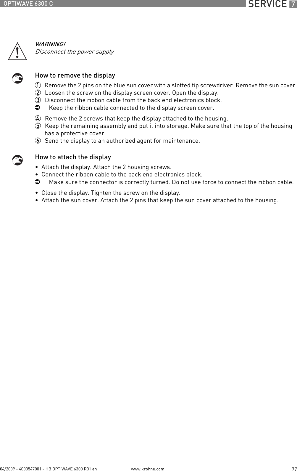  SERVICE 777OPTIWAVE 6300 Cwww.krohne.com04/2009 - 4000547001 - HB OPTIWAVE 6300 R01 enHow to remove the display1  Remove the 2 pins on the blue sun cover with a slotted tip screwdriver. Remove the sun cover.2  Loosen the screw on the display screen cover. Open the display.3  Disconnect the ribbon cable from the back end electronics block.iKeep the ribbon cable connected to the display screen cover.4  Remove the 2 screws that keep the display attached to the housing.5  Keep the remaining assembly and put it into storage. Make sure that the top of the housing has a protective cover.6  Send the display to an authorized agent for maintenance.How to attach the display•  Attach the display. Attach the 2 housing screws.•  Connect the ribbon cable to the back end electronics block.iMake sure the connector is correctly turned. Do not use force to connect the ribbon cable.•  Close the display. Tighten the screw on the display.•  Attach the sun cover. Attach the 2 pins that keep the sun cover attached to the housing.WARNING!Disconnect the power supply